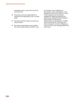 subsidised prices or even free of cost for
communal use.
Promoting community organisations to
manage local broadcasting units in remote
areas.
Running information booths at social and
cultural events.
Information dissemination may prioritise
the current issues facing the district, such
as the likely crisis of depletion of
groundwater; active participation in the
population census of the district in 2010;
current programmes and projects,
suggestions regarding designing and
planning new programmes and projects;
opportunities of employment;
opportunities and development of SMEs,
environmental issues, technology and
other innovations; common heritage and
common future; and campaign against the
social evils.
158
Quetta Integrated Development Vision
 