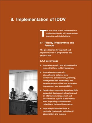 159
Dera Ismail Khan Integrated Development Vision
8. Implementation of IDDV
T
he real value of this document is in
implementation by all implementing
agencies and stakeholders.
8.1 Priority Programmes and
Projects
The priorities for development and
implementation of programmes and
projects are:
8.1.1 Governance
Improving security and addressing the
issues that have led to insurgency.
Improving governance by
strengthening policies, laws,
institutions, competencies, planning,
management and monitoring, and
establishing rule of law and improving
transparency and accountability.
Developing a computer based and GIS-
supported database of all sectors and
an information management and
dissemination system at the district
level; improving availability and
reliability of data and information.
Improving information flow, in
particular horizontally including all
stakeholders and masses.
 
