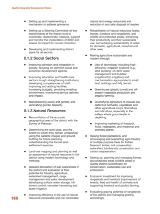 Setting up and implementing a
mechanism to address grievance.
Setting up a Steering Committee (of key
stakeholders) at the district level to
coordinate, disseminate, catalyse, support
and monitor the implantation of IDDV and
assess its impact for course correction.
Developing and implementing district
plans for all sectors.
8.1.2 Social Sectors
Improving cohesion and integration in
society, focusing on common social and
economic development agenda.
Improving education and health-care
sectors trough strengthening institutions,
developing competencies of staff,
improving and adding facilities,
increasing budgets, providing enabling
environment, monitoring service delivery
and impact.
Mainstreaming equity and gender, and
eliminating gender disparity.
8.1.3 Natural Resources
Reconciliation of the acuurate
geographical area of the district with the
Survey of Pakistan.
Determining the land-uses, and the
extent to which they remain unreported,
using the satellite images and ground
truthing for future planning,
notwithstanding the formal land-
settlement exercise.
Land-use mapping and planning as well
as assessment of natural resources in the
district using modern technology and
methods.
Detailed delineation of sub-watersheds in
the district and evaluation of their
potential for forestry, agriculture,
watershed management, range
management and water development
(developing surface water storage, hill
torrent control, rainwater harvesting and
spate irrigation.
Improving efficiency in the use of natural
resources (renewable and non-renewable
natural and energy resources) and
reduction in and safe disposal of wastes.
Rehabilitation of natural resources (water,
forests, livestock and rangelands, and
wildlife and protected areas), enhancing
their productivity and their sustainable
use; and achieving sustainability of water
for domestic, agricultural, industrial and
other uses.
Making agriculture sustainable and
modern through:
Use of technology including high-
efficiency irrigation systems (e.g.,
land levelling, on-farm water
management and bubbler
irrigation/drip irrigation) and
mechanisation appropriate to small
land holdings and hilly terrain.
Greenhouse (plastic tunnel) and off-
season vegetable production and
organic farming.
Diversifying agriculture to include low-
delta fruit orchards, vegetables and
other agricultural crops, floriculture
and viticulture, especially in the
valleys where groundwater is
depleting.
Improving marketing of livestock,
fruits, vegetables, and medicinal and
aromatic plants.
Raising forest plantations, and
encouraging and supporting agro-forestry
of multiple purpose trees for fodder,
firewood, timber, soil conservation,
watershed, biodiversity conservation and
carbon sequestration.
Setting up, planning and managing forests
and protected areas (wildlife areas) in
Quetta District scientifically for
conservation, sustainable use and
ecotourism.
Economic investment for improving
rangelands and livestock (improvement of
breeds, feed and health of animals) and
supporting livestock and poultry farming.
Evaluating grazing potential of rangelands
of the district and managing grazing
accordingly.160
Quetta Integrated Development Vision
 