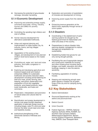 Harnessing the potential of groundwater
recharge, rainwater harvesting.
8.1.4 Economic Development
Improving and extending energy supply,
commerce and trade, mining, industry,
tourism and SMEs for poverty
alleviation.
Controlling the spiralling high inflation and
cost of utilities.
Human resource development for
alternative sustainable livelihoods.
Urban and regional planning and
implimentation to make Quetta City, its
suburbs, towns, and big villages
sustainable.
Upgradation of the existing towns,
villages, and development of new planned
medium level towns based on the master
plans.
Controlling air, water, soil, land and noise
pollution, and traffic congestion in
Quetta City.
Exploring and developing agriculture and
livestock-based small and medium
enterprises (SMEs) for sustainable
livelihoods and poverty-reduction (dairy
development including animal fattening for
beef and meat, poultry farming, bee-
keeping, sericulture, preservation and
preparation of fruit and vegetable
products, wool-based products, large-
scale handicrafts, and trade and
commerce.
Preservation, interpretation and promotion
of natural areas and cultural sites for
tourism.
Electrification and energy development in
remote rural areas through dispersed
application of alternate energy sources
including biogas, solar PV, wind and solar
thermal; the latter would need wind data
and feasibility studies.
Institutional strengthening of the
Directorate General of Minerals and
Mining.
Exploration and promotion of exploitation
of minerals and development of mining.
Improving power supply from the national
grid.
Enhancing revenue generation at the
district level, especially through revival of
octroi system.
8.1.5 Disasters
Coordinating in the stablishment of early-
warning systems for drought by the
federal government for Balochistan and
other arid areas of the country.
Preparedness to reduce disaster risks,
planning disaster management to reduce
damage and rehabilitation for
sustainability.
Establishing fodder-tree groves for use
only during drought periods.
Facilitating the use of appropriate designs
and construction materials for housing
and other infrastructure including dams,
bridges, and health, education and office
buildings, keeping in view the seismic
sensitivity.
Facilitating upgradation of existing
houses.
Keeping and maintaining enough open
green spaces in Quetta City as green
lungs of the city and for camping during
disaster.
8.2 Key Stakeholders
District Administration
Provincial Departments working at the
district and provincial level
District Council
Union Councils
Federal Agencies √ WAPDA, National
Highway Authority (NHA), PCRWR, Sui
Southern Gas Company (SSGC),
Meteorological Department, Benazir
Income Support Programme, Waseela-e-
Haq, SMEDA, Zarai Taraqqiati Bank
161
Quetta Integrated Development Vision
 