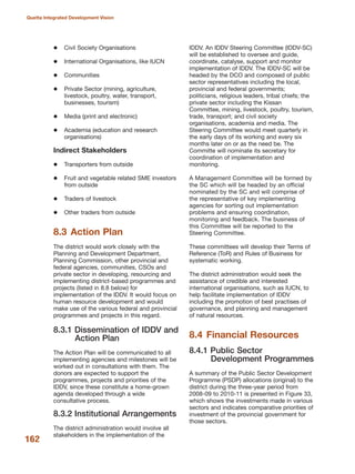 162
Quetta Integrated Development Vision
Civil Society Organisations
International Organisations, like IUCN
Communities
Private Sector (mining, agriculture,
livestock, poultry, water, transport,
businesses, tourism)
Media (print and electronic)
Academia (education and research
organisations)
Indirect Stakeholders
Transporters from outside
Fruit and vegetable related SME investors
from outside
Traders of livestock
Other traders from outside
8.3 Action Plan
The district would work closely with the
Planning and Development Department,
Planning Commission, other provincial and
federal agencies, communities, CSOs and
private sector in developing, resourcing and
implementing district-based programmes and
projects (listed in 8.8 below) for
implementation of the IDDV. It would focus on
human resource development and would
make use of the various federal and provincial
programmes and projects in this regard.
8.3.1 Dissemination of IDDV and
Action Plan
The Action Plan will be communicated to all
implementing agencies and milestones will be
worked out in consultations with them. The
donors are expected to support the
programmes, projects and priorities of the
IDDV, since these constitute a home-grown
agenda developed through a wide
consultative process.
8.3.2 Institutional Arrangements
The district administration would involve all
stakeholders in the implementation of the
IDDV. An IDDV Steering Committee (IDDV-SC)
will be established to oversee and guide,
coordinate, catalyse, support and monitor
implementation of IDDV. The IDDV-SC will be
headed by the DCO and composed of public
sector representatives including the local,
provincial and federal governments;
politicians, religious leaders, tribal chiefs; the
private sector including the Kissan
Committee, mining, livestock, poultry, tourism,
trade, transport; and civil society
organisations, academia and media. The
Steering Committee would meet quarterly in
the early days of its working and every six
months later on or as the need be. The
Committe will nominate its secretary for
coordination of implementation and
monitoring.
A Management Committee will be formed by
the SC which will be headed by an official
nominated by the SC and will comprise of
the representative of key implementing
agencies for sorting out implementation
problems and ensuring coordination,
monitoring and feedback. The business of
this Committee will be reported to the
Steering Committee.
These committees will develop their Terms of
Reference (ToR) and Rules of Business for
systematic working.
The district administration would seek the
assistance of credible and interested
international organisations, such as IUCN, to
help facilitate implementation of IDDV
including the promotion of best practises of
governance, and planning and management
of natural resources.
8.4 Financial Resources
8.4.1 Public Sector
Development Programmes
A summary of the Public Sector Development
Programme (PSDP) allocations (original) to the
district during the three-year period from
2008-09 to 2010-11 is presented in Figure 33,
which shows the investments made in various
sectors and indicates comparative priorities of
investment of the provincial government for
those sectors.
 