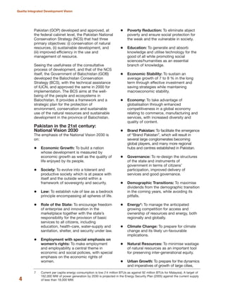 Pakistan (GOP) developed and approved, at
the federal cabinet level, the Pakistan National
Conservation Strategy (NCS) that had three
primary objectives: (i) conservation of natural
resources, (ii) sustainable development, and
(iii) improved efficiency in the use and
management of resource.
Seeing the usefulness of the consultative
process of development, and that of the NCS
itself, the Government of Balochistan (GOB)
developed the Balochistan Conservation
Strategy (BCS), with the technical assistance
of IUCN, and approved the same in 2000 for
implementation. The BCS aims at the well-
being of the people and ecosystems in
Balochistan. It provides a framework and a
strategic plan for the protection of
environment, conservation and sustainable
use of the natural resources and sustainable
development in the province of Balochistan.
Pakistan in the 21st century:
National Vision 2030
The emphasis of the National Vision 2030 is
on:
Economic Growth: To build a nation
whose development is measured by
economic growth as well as the quality of
life enjoyed by its people.
Society: To evolve into a tolerant and
productive society which is at peace with
itself and the outside world within a
framework of sovereignty and security.
Law: To establish rule of law as a bedrock
principle encompassing all spheres of life.
Role of the State: To encourage freedom
of enterprise and innovation in the
marketplace together with the state»s
responsibility for the provision of basic
services to all citizens, including
education, health-care, water-supply and
sanitation, shelter, and security under law.
Employment with special emphasis on
women»s rights: To make employment
and employability a central theme in
economic and social policies, with special
emphasis on the economic rights of
women.
Poverty Reduction: To eliminate abject
poverty and ensure social protection for
the weak and the vulnerable in society.
Education: To generate and absorb
knowledge and utilise technology for the
good of all while promoting social
sciences/humanities as an essential
branch of knowledge.
Economic Stability: To sustain an
average growth of 7 to 8 % in the long
term through effective investment and
saving strategies while maintaining
macroeconomic stability.
Economy: To take advantage of
globalisation through enhanced
competitiveness in a global economy
relating to commerce, manufacturing and
services, with increased diversity and
quality of content.
Brand Pakistan: To facilitate the emergence
of ≈Brand PakistanΔ, which will result in
several large conglomerates becoming
global players, and many more regional
hubs and centres established in Pakistan.
Governance: To re-design the structures
of the state and instruments of
government in terms of citizens»
participation, improved delivery of
services and good governance.
Demographic Transitions: To maximise
dividends from the demographic transition
in the coming years, while avoiding its
pitfalls.
Energy7: To manage the anticipated
growing competition for access and
ownership of resources and energy, both
regionally and globally.
Climate Change: To prepare for climate
change and its likely un-favourable
implications.
Natural Resources: To minimise wastage
of natural resources as an important tool
for preserving inter-generational equity.
Urban Growth: To prepare for the dynamics
and imperatives of growth of large cities,
4
Quetta Integrated Development Vision
7 Current per capita energy consumption is low (14 million BTUs as against 92 million BTUs for Malaysia). A target of
162,000 MW of power generation by 2030 is projected in the Energy Security Plan (2005) against the current supply
of less than 18,000 MW.
 