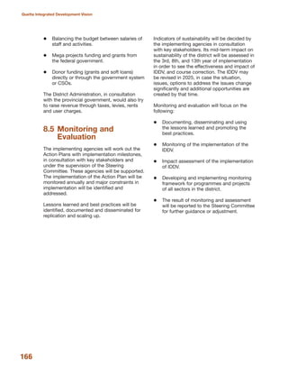 Balancing the budget between salaries of
staff and activities.
Mega projects funding and grants from
the federal government.
Donor funding (grants and soft loans)
directly or through the government system
or CSOs.
The District Administration, in consultation
with the provincial government, would also try
to raise revenue through taxes, levies, rents
and user charges.
8.5 Monitoring and
Evaluation
The implementing agencies will work out the
Action Plans with implementation milestones,
in consultation with key stakeholders and
under the supervision of the Steering
Committee. These agencies will be supported.
The implementation of the Action Plan will be
monitored annually and major constraints in
implementation will be identified and
addressed.
Lessons learned and best practices will be
identified, documented and disseminated for
replication and scaling up.
Indicators of sustainability will be decided by
the implementing agencies in consultation
with key stakeholders. Its mid-term impact on
sustainability of the district will be assessed in
the 3rd, 8th, and 13th year of implementation
in order to see the effectiveness and impact of
IDDV, and course correction. The IDDV may
be revised in 2025, in case the situation,
issues, options to address the issues change
significantly and additional opportunities are
created by that time.
Monitoring and evaluation will focus on the
following:
Documenting, disseminating and using
the lessons learned and promoting the
best practices.
Monitoring of the implementation of the
IDDV.
Impact assessment of the implementation
of IDDV.
Developing and implementing monitoring
framework for programmes and projects
of all sectors in the district.
The result of monitoring and assessment
will be reported to the Steering Committee
for further guidance or adjustment.
166
Quetta Integrated Development Vision
 