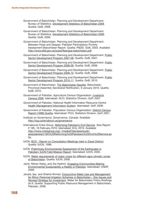 Government of Balochistan. Planning and Development Department.
Bureau of Statistics. Development Statistics of Balochistan 2008.
Quetta: GoB, 2008.
Government of Balochistan. Planning and Development Department.
Bureau of Statistics. Development Statistics of Balochistan 2009.
Quetta: GoB, 2009.
Government of Balochistan. Planning and Development Department.
Between Hope and Despair: Pakistan Participatory Poverty
Assessment Balochistan Report. Quetta: P&DD, GoB, 2003. Available
http://www.dfid.gov.uk/pubs/files/ppa-balochistan.pdf.
Government of Balochistan. Planning and Development Department. Public
Sector Development Program 2007-08. Quetta: GoB, 2007.
Government of Balochistan. Planning and Development Department. Public
Sector Development Program 2008-09. Quetta: GoB, 2008.
Government of Balochistan. Planning and Development Department. Public
Sector Development Program 2009-10. Quetta: GoB, 2009.
Government of Balochistan. Planning and Development Department. Public
Sector Development Program 2010-11. Quetta: GoB, 2010.
Government of Balochistan. The Balochistan Gazette. Balochistan
Provincial Assembly Secretariat Notification, 9 January 2010. Quetta:
GoB, 2010.
Government of Pakistan. Agriculture Census Organisation. Livestock
Census 2006. Islamabad: ACO, Statistics Division, GoP, 2007.
Government of Pakistan. National Health Information Resource Centre.
Health Management Information System. Islamabad: GoP, 2008.
Government of Pakistan. Population Census Organisation. District Census
Report (1998) Quetta. Islamabad: PCO, Statistics Division, GoP, 2001.
Institute on Governance. Governance. Canada. Available
http://iog.ca/en/about-us/governance.
International Crisis Group. Reforming Pakistan»s Civil Service. Asia Report
# 185, 16 February 2010. Islamabad: ICG, 2010. Available
http://www.crisisgroup.org/~/media/Files/asia/south-
asia/pakistan/185%20Reforming%20Pakistans%20Civil%20Service.as
hx.
IUCN. BCS - Report on Consultation Meetings held in Ziarat District.
Quetta: IUCN, 1998.
IUCN. Preliminary Environmental Assessment of the Earthquake in
Pakistan: IUCN Field Mission Report. Islamabad: IUCN, 2005.
IUCN. Water requirements of major crops for different agro-climatic zones
of Balochistan. Quetta: IUCN, 2006.
Jamil, Rehan Rafay, and Zia Hashmi. Engaging Communities-Making
Environmental Sustainability a Reality in Pakistan. Islamabad: UNDP,
2009.
Javaid, Ijaz, and Shahid Ahmad. Conjunctive Water Use and Management
for Minor Perennial Irrigation Schemes in Balochistan √ Key Issues and
Revised Strategy for Investment. Water for Balochistan Policy Briefings
(4) 6. Quetta: Supporting Public Resource Management in Balochistan,
Pakistan, 2008.
168
Quetta Integrated Development Vision
 