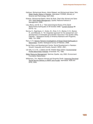 Kahlown, Muhammad Akram, Abdul Majeed, and Muhammad Aslam Tahir.
Water Quality Status in Pakistan. Islamabad: PCRWR, Ministry of
Science and Technology, GoP, 2002.
Khetran, Muhammad Bashir, Athar Ali Shah, Shah Irfan Ahmed and Saira
Atta. Solid Waste Management. Quetta: National Institute of
Management, 2009.
Lisa, Mona, and M. Q. J. ≈Geo-seismological Study of the Ziarat
(Balochistan) Earthquake of 28 October 2008.Δ Current Science 98
(2010): n.p.
Murray, K., Sagintayev, Z., Sultan, M., Khan, S. D., Becker, D. B., Becker,
R., and Milewski, A. ≈An integrated approach for the assessment and
development of renewable groundwater resources in the Quetta valley,
Pakistan.Δ Geological Society of America Abstracts with Programs,
39(6), 154, 2008.
Rana, A. N. Seismo-Tectonic Investigations of Gogai-Ziarat Earthquake in
Balochistan. Quetta: Geological Survey of Pakistan, 2008.
Social Policy and Development Centre. Social Development in Pakistan:
Growth, Inequality and Poverty. Karachi: SPDC, 2001.
van Gils, H. A. M. J. (editor) and M. Shabbir Baig (editor). Environmental
Profile Balochistan Pakistan. Enschede: ITC, 1992.
Water Resource Management. Seminar, Quetta: July, 2002. Environment
Foundation Balochistan.
Williamson, Tim, Masroor Ahmad and Smantha Smith. Improving Devolved
Social Service Delivery in NWFP and Punjab. Islamabad: ADB and
DFID, 2005.
169
Quetta Integrated Development Vision
 