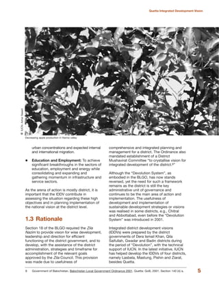 urban concentrations and expected internal
and international migration.
Education and Employment: To achieve
significant breakthroughs in the sectors of
education, employment and energy while
consolidating and expanding and
gathering momentum in infrastructure and
service sectors.
As the arena of action is mostly district, it is
important that the IDDV contribute in
assessing the situation regarding these high
objectives and in planning implementation of
the national vision at the district level.
1.3 Rationale
Section 18 of the BLGO required the Zila
Nazim to provide vision for wise development,
leadership and direction for efficient
functioning of the district government, and to
develop, with the assistance of the district
administration, strategies and timeframe for
accomplishment of the relevant goals
approved by the Zila Council. This provision
was made due to usefulness of
comprehensive and integrated planning and
management for a district. The Ordinance also
mandated establishment of a District
Mushavirat Committee ≈to crystallise vision for
integrated development of the district.8Δ
Although the ≈Devolution SystemΔ, as
embodied in the BLGO, has now stands
reversed, yet the need for such a framework
remains as the district is still the key
administrative unit of governance and
continues to be the main area of action and
implementation. The usefulness of
development and implementation of
sustainable development strategies or visions
was realised in some districts, e.g., Chitral
and Abbottabad, even before the ≈Devolution
SystemΔ was introduced in 2001.
Integrated district development visions
(IDDVs) were prepared by the district
governments of Dera Ismail Khan, Qila
Saifullah, Gwadar and Badin districts during
the period of ≈DevolutionΔ, with the technical
support of IUCN. In the latest initiative, IUCN
has helped develop the IDDVs of four districts,
namely Lasbela, Mastung, Pishin and Ziarat,
besides Quetta.
5
Quetta Integrated Development Vision
8 Government of Balochistan. Balochistan Local Government Ordinance 2001. Quetta: GoB, 2001. Section 140 (4) a.
Decreasing apple production in Hanna valley
QIUCN,AzharSaeed
 