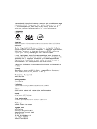 The designation of geographical entities in this book, and the presentation of the
material, do not imply the expression of any opinion whatsoever on the part of
IUCN concerning the legal status of any country, territory, or area, or of its
authorities, or concerning the delimitation of its frontiers or boundaries.
Published by:
IUCN Pakistan
Copyright:
© 2011 IUCN, the International Union for Conservation of Nature and Natural
Resources.
Quetta - Integrated District Development Vision was developed by the Quetta
District Government, with technical assistance of IUCN Pakistan under its project
Balochistan Partnerships for Sustainable Development (BPSD) and financial
support by the Embassy of the Kingdom of the Netherlands (EKN).
Citation is encouraged. Reproduction and/or translation of this publication for
educational or other non-commercial purposes is authorised without prior written
permission from IUCN Pakistan, provided the source is fully acknowledged.
Reproduction of this publication for resale or other commercial purposes is
prohibited without prior written permission from IUCN Pakistan.
The opinions expressed in this document do not constitute an endorsement by
the EKN.
Citation:
Quetta District Government (2011). Quetta - Integrated District Development
Vision. IUCN Pakistan, Quetta, Pakistan. xiv+171 pp.
Research and development:
Abdul Latif Rao
Resource person:
Hamid Sarfraz
Facilitation:
Zabardast Khan Bangash, Mehboob Ali, Naseebullah Khan
Editors:
Hamid Sarfraz, Madiha Aijaz, Zeevar Scheik and Ajmal Kamal
Design:
Azhar Saeed, IUCN Pakistan
Cover photographs:
Saadullah Ayaz, Mumtaz Haider Khan and Azhar Saeed
Printed by:
Rosette Printers (Pvt) Limited
Available from:
IUCN Pakistan
Balochistan Programme Office
Marker Cottage, Zarghoon Road
Quetta, Pakistan
Tel: +92 (81) 2840450/51/52
Fax: +92 (81) 2820706
www.iucn.org/pakistan
 