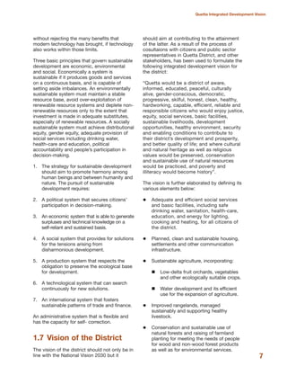 without rejecting the many benefits that
modern technology has brought, if technology
also works within those limits.
Three basic principles that govern sustainable
development are economic, environmental
and social. Economically a system is
sustainable if it produces goods and services
on a continuous basis, and is capable of
setting aside imbalances. An environmentally
sustainable system must maintain a stable
resource base, avoid over-exploitation of
renewable resource systems and deplete non-
renewable resources only to the extent that
investment is made in adequate substitutes,
especially of renewable resources. A socially
sustainable system must achieve distributional
equity, gender equity, adequate provision of
social services including drinking water,
health-care and education, political
accountability and people»s participation in
decision-making.
1. The strategy for sustainable development
should aim to promote harmony among
human beings and between humanity and
nature. The pursuit of sustainable
development requires:
2. A political system that secures citizens»
participation in decision-making.
3. An economic system that is able to generate
surpluses and technical knowledge on a
self-reliant and sustained basis.
4. A social system that provides for solutions
for the tensions arising from
disharmonious development.
5. A production system that respects the
obligation to preserve the ecological base
for development.
6. A technological system that can search
continuously for new solutions.
7. An international system that fosters
sustainable patterns of trade and finance.
An administrative system that is flexible and
has the capacity for self- correction.
1.7 Vision of the District
The vision of the district should not only be in
line with the National Vision 2030 but it
should aim at contributing to the attainment
of the latter. As a result of the process of
cosultaions with citizens and public sector
representatives in Quetta District, and other
stakeholders, has been used to formulate the
following integrated development vision for
the district:
≈Quetta would be a district of aware,
informed, educated, peaceful, culturally
alive, gender-conscious, democratic,
progressive, skilful, honest, clean, healthy,
hardworking, capable, efficient, reliable and
responsible citizens who would enjoy justice,
equity, social services, basic facilities,
sustainable livelihoods, development
opportunities, healthy environment, security
and enabling conditions to contribute to
their district»s development and prosperity,
and better quality of life; and where cultural
and natural heritage as well as religious
values would be preserved, conservation
and sustainable use of natural resources
would be practiced, and poverty and
illiteracy would become historyΔ.
The vision is further elaborated by defining its
various elements below:
Adequate and efficient social services
and basic facilities, including safe
drinking water, sanitation, health-care,
education, and energy for lighting,
cooking and heating, for all citizens of
the district.
Planned, clean and sustainable housing,
settlements and other communication
infrastructure.
Sustainable agriculture, incorporating:
Low-delta fruit orchards, vegetables
and other ecologically suitable crops.
Water development and its efficient
use for the expansion of agriculture.
Improved rangelands, managed
sustainably and supporting healthy
livestock.
Conservation and sustainable use of
natural forests and raising of farmland
planting for meeting the needs of people
for wood and non-wood forest products
as well as for environmental services.
7
Quetta Integrated Development Vision
 