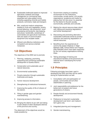 Sustainable livelihoods based on improved
agriculture, livestock and range
management on commercial lines,
expanded and value-added mining
including upgrading chromite and marble
products, commerce, trade and transport.
Mini, small and medium enterprises
(related to fruits and vegetables, poultry,
animal-fattening, milk-production, wool-
processing and products, bee-keeping,
sericulture, handicrafts, workshops of
automobiles and agricultural machinery,
sale and repair of communication
equipment and reusable waste.
Efficient and effective institutions with
competent and service-oriented
manpower.
1.8 Objectives
The objectives of the IDDV are to promote:
1. Planning, catalysing, promoting,
supporting and monitoring sustainable
development of Quetta District.
2. Conservation and sustainable use of
natural resources.
3. Environmental sustainability.
4. Poverty-reduction through sustainable
livelihoods and equity.
5. Human resource development.
6. Strengthening of institutional framework.
7. Improving the quality of life of citizens of
the district.
8. Filling in gender gaps and gender-
mainstreaming.
9. Improving access to information.
10. Bringing the district at par with and taking
it even ahead of other developed districts
of the province and country.
The attainment of the objectives would be
made possible by:
1. Government creating an enabling
environment for the institutions,
communities, private sector, civil society
organisations, academia and media for
playing their full role since it is essential
for the district to flourish socially,
economically, politically and culturally.
2. Making the natural resource-base robust
with halting and reversing degradation,
and further development.
3. Discovering and promoting alternative
sustainable livelihoods aimed at poverty-
reduction and reducing degradation of
natural resources.
4. Benefiting from the experiences of
community based initiatives in Gilgit-
Baltistan (GB), Chitral District and Torghar
(Qila Saifullah) which have been supported
by the civil society organisations working
there.
5. Taking advantage of training and
educational facilities at the provincial and
national level in developing the human
resource.
1.9 Principles
Following principles have been used in
developing the IDDV and they will be useful
during its implementation as well:
1. Consultation with and participation of
people, communities and all other
stakeholders in planning.
2. Joint responsibility and preference for the
betterment of present and future
generations of citizens.
3. People-friendly and environment-friendly
development.
4. Preference to long-term sustainable
development over short- and medium-
term gains only.
5. Integrated planning and management.
6. Gender-mainstreaming.
8
Quetta Integrated Development Vision
 