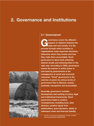 9
Dera Ismail Khan Integrated Development Vision
2. Governance and Institutions
2.1 Governance9
G
overnance covers the different
aspects of relations between the
state and civil society. It is the
process through which societies or
organisations make important decisions,
determine whom they involve and how
they make them accountable. Good
governance is about both achieving
desired results and achieving them in the
right way. According to CIDA, governance
means the manner in which power is
exercised by governments in the
management of social and economic
resources. ≈GoodΔ governance is the
exercise of power by various levels of
government that is effective, honest,
equitable, transparent and accountable.
Generally, governance includes
development and working of policy, legal
and institutional frameworks. Good
governance leads to positive
consequences, including trust, clear
direction, positive inputs from
stakeholders, good decisions, ability to
withstand crises and financial stability.
9 Institute on Governance. Governance. Canada. Available
http://iog.ca/en/about-us/governance.
 