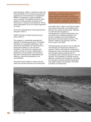 good decisions, ability to withstand crises and
financial stability. The concept and practice of
governance of natural resource management
(NRM) is emerging as a popular debate in
many countries. This debate enshrines many
aspects including people, processes and
structures in a range of circumstances. Hence,
wider participation of all civil society segments
is crucial.
Some key characteristics of good governance
are given at Box 2:
UNDP Principles of Good Governance are
given at Box 3.
The progress in sustainable development
depends on flawless governance. The global
principles, for successful application, may
need some prioritisation for improvement in
governance keeping in view the local
conditions. The role of the Judiciary and
media is critical to monitor weaknesses in
governance. Civil societies can also play a
vital role in identifying the weaknesses and
helping in improving transparency and
accountability.
The government»s ability to ensure law and
order and provide services such as education
and health-care is vital for winning the hearts
and minds of the public, and restoring links
between the citizens and the state. However,
it is admitted that decades of
mismanagement, political manipulation and
corruption have rendered Pakistan»s civil
service incapable of providing effective
governance and basic public services. The
situation needs to be improved, and this
forms a part of the IDDV.
Transforming the civil service into an effective,
more flexible and responsive institution is
required. There is also need for modernising
bureaucratic rules, procedures and structures
and arranging training programmes for
inculcating a spirit of public service in the civil
servants. Accountability of officials must be
effective, impartial and transparent. Incentives
for corruption could be reduced significantly
with higher salaries and benefits, and better
conditions of employment.
10
Quetta Integrated Development Vision
Western Bypass, Quetta
QIUCN,MumtazHaiderKhan Participation √ all men and women should have a
voice in decision-making; either directly or
through legitimate intermediate institutions that
present their intention. Such broad participation
is built on freedom of association and speech, as
well as capacities to participate constructively.
 