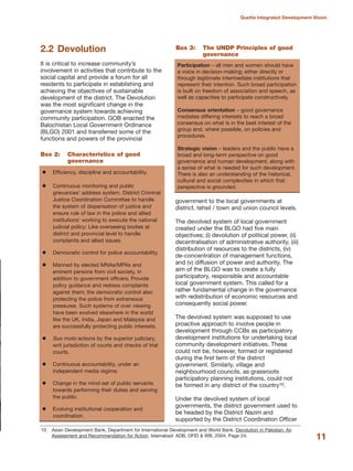2.2 Devolution
It is critical to increase community»s
involvement in activities that contribute to the
social capital and provide a forum for all
residents to participate in establishing and
achieving the objectives of sustainable
development of the district. The Devolution
was the most significant change in the
governance system towards achieving
community participation. GOB enacted the
Balochistan Local Government Ordinance
(BLGO) 2001 and transferred some of the
functions and powers of the provincial
government to the local governments at
district, tehsil / town and union council levels.
The devolved system of local government
created under the BLGO had five main
objectives; (i) devolution of political power, (ii)
decentralisation of administrative authority, (iii)
distribution of resources to the districts, (iv)
de-concentration of management functions,
and (v) diffusion of power and authority. The
aim of the BLGO was to create a fully
participatory, responsible and accountable
local government system. This called for a
rather fundamental change in the governance
with redistribution of economic resources and
consequently social power.
The devolved system was supposed to use
proactive approach to involve people in
development through CCBs as participatory
development institutions for undertaking local
community development initiatives. These
could not be, however, formed or registered
during the first term of the district
government. Similarly, village and
neighbourhood councils, as grassroots
participatory planning institutions, could not
be formed in any district of the country10.
Under the devolved system of local
governments, the district government used to
be headed by the District Nazim and
supported by the District Coordination Officer
11
Quetta Integrated Development Vision
Efficiency, discipline and accountability.
Continuous monitoring and public
grievances» address system. District Criminal
Justice Coordination Committee to handle
the system of dispensation of justice and
ensure rule of law in the police and allied
institutions» working to execute the national
judicial policy; Like overseeing bodies at
district and provincial level to handle
complaints and allied issues.
Democratic control for police accountability.
Manned by elected MNAs/MPAs and
eminent persons from civil society, in
addition to government officers; Provide
policy guidance and redress complaints
against them; the democratic control also
protecting the police from extraneous
pressures. Such systems of over viewing
have been evolved elsewhere in the world
like the UK, India, Japan and Malaysia and
are successfully protecting public interests.
Suo moto actions by the superior judiciary,
writ jurisdiction of courts and checks of trial
courts.
Continuous accountability, under an
independent media regime.
Change in the mind-set of public servants
towards performing their duties and serving
the public.
Evolving institutional cooperation and
coordination.
Box 2: Characteristics of good
governance
Participation √ all men and women should have
a voice in decision-making; either directly or
through legitimate intermediate institutions that
represent their intention. Such broad participation
is built on freedom of association and speech, as
well as capacities to participate constructively.
Consensus orientation √ good governance
mediates differing interests to reach a broad
consensus on what is in the best interest of the
group and, where possible, on policies and
procedures.
Strategic vision √ leaders and the public have a
broad and long-term perspective on good
governance and human development, along with
a sense of what is needed for such development.
There is also an understanding of the historical,
cultural and social complexities in which that
perspective is grounded.
Box 3: The UNDP Principles of good
governance
10 Asian Development Bank, Department for International Development and World Bank. Devolution in Pakistan: An
Assessment and Recommendation for Action. Islamabad: ADB, DFID & WB, 2004, Page 24.
 