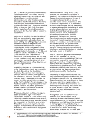 (DCO). The DCO»s job was to coordinate the
district level officers for coherent planning,
synergistic development, and effective and
efficient functioning of the district
administration. His other function was to
ensure that the official business in the district
was managed in accordance with the laws
and defined procedures. District Police Officer,
EDOs of Revenue, C&W, PHE, Education,
Health, Agriculture, Forests, Livestock and
Community Development led their respective
departments.
Tehsil Officer, Infrastructure and Services (TO
I&S) was responsible for water, sewerage,
drainage, sanitation, LG roads, streets and
street-lighting; fire-fighting and park services.
The PHED was devolved partially, the
provincial tier»s responsibility being for
projects of Rs. 5 million or more and of its
district office for projects of lower amounts.
The coordination between the two PHED parts
and theirs with the Tehsil Officer, Planning
(TOP) remained weak. The latter was
responsible for spatial planning and land-use
control; building control; and coordination of
development plans and projects with Union
Council Administrations, Village Councils and
other local governments.
The local government is a provincial subject
under the Constitution but it was included in
the Sixth Schedule of the Constitution
forbidding the provinces from making any
changes in the law without prior approval of
the President of Pakistan. The status stands
reversed after 31 December 2009 when the
subject stood transferred to the provinces
under the Constitution. The provinces are now
free to devise their own policies on their local
bodies. However, the federal government
wishes to develop consensus among the
provinces for a uniform system.
The devolved system could survive, against
odds, for less than eight years. Major
development projects in Quetta, even during
devolution, were implemented by the federal
and provincial governments» agencies without
the involvement of the district government.
The district government departments were
engaged in their routine activities and were
sidelined in major developments taking place
in the district.
International Crisis Group (ICG)11 (2010)
analysed the structure and functioning of
Pakistan»s civil bureaucracy, identified critical
flaws and suggested measures to make it
more accountable and able to provide
essential public services. According to ICG,
≈DevolutionΔ of power led to an increase in
administrative confusion and the breakdown
of service delivery at the district level. It led to
greater collusion between unscrupulous
district officials and corrupt police. Low
salaries, insecure tenure, and obsolete
accountability mechanisms spawned
widespread corruption and impunity.
Recruitments, postings and promotions were
increasingly made through other channels
instead of being based on merit. It identified
for Pakistan (though not specific to but
equally applicable to Quetta District) the
issues of mismatched skills, undue political
interference and lack of objectives or priorities
during the period of devolution.
Prior to Devolution, projects were identified,
selected and developed by the line
departments at the provincial level. The local
communities were neither consulted in
planning nor involved in implementation.
Participation of local community in planning
was the main purpose of Devolution. People
suggested projects to their councillors, who
approached the line departments and the
district government for their funding.
The change in the governance system was
very slow as the majority of stakeholders tried
to maintain the status quo. The failure of the
Devolution system had several reasons. It was
not supported; rather impediments were
created in devolution of administrative and
financial powers, devolving the function-and-
activities related budgets, and providing
technical guidance and supervision to the
devolved staff.
Management skills and professional or
technical skills are of different nature.
Generally, professionals were assigned to
managerial positions, e.g., posting of teachers
and doctors, who had no previous experience
in managing personnel, and allocating or
utilising budgets, as EDOs or district officers
of education and health, respectively.
Management structure and functions were
12
Quetta Integrated Development Vision
11 International Crisis Group. Reforming Pakistan»s Civil Service. Asia Report # 185, February 2010. Islamabad: ICG,
2010. Available http://www.crisisgroup.org/~/media/Files/asia/south-
asia/pakistan/185%20Reforming%20Pakistans%20Civil%20Service.ashx.
 