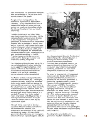 often mismatched. The government managers
were not responding to the concerns of the
representatives of the people.
The government managers faced the
interference of politicians in district affairs
constantly. Local government»s allocation of
budget to the social and natural resource
sectors was very low and actually precluded
the delivery of quality services and results
respectively.
Few local governments had clearly stated
objectives and priorities, which meant that the
resource allocation process lacked direction,
as did policy priorities of the provincial
government. Fund allocation was conceived as
a tool for political purposes for winning votes
and not to promote health-care and education
sectors or to sustain natural resources sectors
such as agriculture, forest and wildlife, and
livestock and rangelands. No attempts were
made to ensure that current budget allocations
were sustainable as defined in the ADP.
Financial management and procurement
systems within district governments were
bureaucratic and not transparent.
The councillors and Nazims were elected on a
non-party basis but with active, behind the
scene support from political parties, which
created confusion in the minds of voters. A
lack of basic qualification and necessary
experience did not allow the elected
representatives to perform as expected.
The Nazims and councillors prioritised the
short-term developments, e.g., street lights,
pavement of streets, stormwater and sewer
drains, water-supply, roads etc. even at the
expense of the programmes and activities of
the natural resources sectors. As a result, the
budgets of agriculture, livestock, forest and
wildlife departments were affected negatively
and even their regular functions came to a
standstill. They survived on the budget
meant for projects funded by provincial or
federal government or donors during the
Devolution period, even for their regular
maintenance works.
Although efforts were made to develop
capacities of Nazims and councillors to run
the business of the devolved local
governments but the system lacked continued
patronage and support of the provincial
government. Even otherwise, any new system
takes much longer, especially against odds, to
show its usefulness and results. The devolved
system changed the established system of
authority and decision-making in the
provincial and district governments.
Obviously, ready acceptance could not be
expected. Adoption and acceptance of the
new system required continuous support,
monitoring, adjustment and institutional
strengthening, but this did not happen.
The tenure of local councils in the devolved
system expired in October 2009, but there
was no legal and constitutional recourse
available with the provincial government to
dissolve the then existing local councils.
Therefore, the Provincial Assembly passed a
bill on January 5, 2010 for the enabling
powers to do so, which became a law on
signing by the Governor. Through an
Amendment Bill, a new Section 179-B was
inserted in the Local Government Ordinance,
2001. This section empowers the provincial
government to dissolve district, tehsil and
union councils. As a result, all Nazims, Naib
Nazims and other members of district, tehsil,
town and union councils ceased to hold their
respective offices and the Administrators
replaced Nazims to look after the local
governments at the various levels pending the
elections, which may be held on political-party
basis during 2011.
According to the amended law, the
government may from time to time issue 13
Quetta Integrated Development Vision
Suraj Ganj Baazar
QIUCN,MumtazHaiderKhan
 