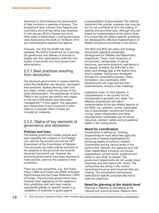 directions to Administrators for performance
of their functions or exercise of powers. The
amendment drew criticism from Nazims and
councillors and one-day strike was observed
in mid-January 2010 in Quetta and some
other areas in Balochistan. Local governments
were dissolved by the GoB on 19 March 2010
and Administrators replaced the Nazims.
However, now that the GLBO has been
repealed, the district should aim for improving
the governance and delivery of services to
people with their participation under the new
system of provincial cum local government
administration.
2.2.1.Best practices resulting
from devolution
The devolved governments in various districts,
where the leadership was dynamic, developed
best practices. Spatial planning, both rural
and urban, comes under the purview of the
tehsil administration. The experiences of some
TMAs in the country are positive with regard
to the use of GIS facility and information
management12 in this regard. The replication
and introduction of such practices in other
districts is possible. Most of these are
included as measures.
2.2.2. Status of key elements of
governance and devolution
Policies and laws
The federal government makes policies and
laws regarding the subjects on the Federal
List, and the Concurrent List until the 18th
Amendment of the Constitution of Pakistan.
The provinces can make policies and laws of
the subjects on the provincial and recently
devolved Concurrent List. However, the
provincial governments have been reluntant to
make policies, even for the subjects in their
jurisdiction.
There are a few exceptions, e.g., the Forest
Policy (1999) and Forest Law (2002) of Khyber
Pakhtunkhwa and the Forest Statement (1997)
of Punjab. The provincial governments have,
however, been legislating on the subjects in
their jurisdiction and have been making
operational policies on specific issues, e.g.,
installation of tubewells to guard against
overexploitation of groundwater. The districts
implement the policies, whatever they may be,
but do not contribute at all in the making of
policies and provincial laws, although they are
meant for implementation at the district level.
It is crucial that the district-specific guidelines
are developed for effective implementation of
federal and provincial policies in the district.
The NCS and BCS are policy and strategy
documents regarding sustainable
development for Pakistan and Balochistan
respectively. These cover protection of
environment, conservation of natural
resources, and socio-economic well-being of
the people. Similarly, the IDDV fills in the
policy and strategy gap at the district level
and is credible, having been developed
through the consultative process. Policy
formulation, law enactments, IDDV
developments are major feat but their
implementation remains a real challenge.
Legislative cover, in most aspects, is
comprehensive in the country but its
enforcement is generally very weak. The
effective enforcement will help in
implementation of the law-related aspects of
the IDDV, e.g., pollution control; sustainable
use of groundwater; environment-friendly
mining, water, infrastructure and other
developments; sustainable use of natural
resources, workers» safety and occupational
health in the mining sector.
Need for coordination
Coordination is defined as ≈working
cooperatively to more effectively apply the
resources of several organisations for
achieving targets of common interestΔ.
Coordination among various levels of the
government, between line agencies and with
other stakeholders including civil society
organisations, private sector, academia and
media is very weak at present. The
government departments do not usually share
resources and information with others. The
vertical links are strong in the current
hierarchical structure and horizontal links are
missing. The coordination mechanisms
instituted for specific purposes also fail to
meet the objectives.
Need for planning at the district level
Planning in Pakistan is centralised at the
national and provincial levels. Medium-term
14
Quetta Integrated Development Vision
12 TMA Jaranwala, Faisalabad District, 2006. Available http://www.faisalabad.gov.pk/departments/tma_jaranwala.php.
 