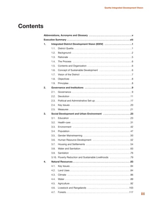 iii
Quetta Integrated Development Vision
Contents
Abbreviations, Acronyms and Glossary . . . . . . . . . . . . . . . . . . . . . . . . . . . . . . . . .v
Executive Summary . . . . . . . . . . . . . . . . . . . . . . . . . . . . . . . . . . . . . . . . . . . . . . . .viii
1. Integrated District Development Vision (IDDV) . . . . . . . . . . . . . . . . . . . . .1
1.1. District Quetta . . . . . . . . . . . . . . . . . . . . . . . . . . . . . . . . . . . . . . . . . . . .1
1.2. Background . . . . . . . . . . . . . . . . . . . . . . . . . . . . . . . . . . . . . . . . . . . . . .2
1.3. Rationale . . . . . . . . . . . . . . . . . . . . . . . . . . . . . . . . . . . . . . . . . . . . . . . .5
1.4. The Process . . . . . . . . . . . . . . . . . . . . . . . . . . . . . . . . . . . . . . . . . . . . .6
1.5. Contents and Organization . . . . . . . . . . . . . . . . . . . . . . . . . . . . . . . . . .6
1.6. Concept of Sustainable Development . . . . . . . . . . . . . . . . . . . . . . . . .6
1.7. Vision of the District . . . . . . . . . . . . . . . . . . . . . . . . . . . . . . . . . . . . . . .7
1.8. Objectives . . . . . . . . . . . . . . . . . . . . . . . . . . . . . . . . . . . . . . . . . . . . . . .8
1.9. Principles . . . . . . . . . . . . . . . . . . . . . . . . . . . . . . . . . . . . . . . . . . . . . . . .8
2. Governance and Institutions . . . . . . . . . . . . . . . . . . . . . . . . . . . . . . . . . . . .9
2.1. Governance . . . . . . . . . . . . . . . . . . . . . . . . . . . . . . . . . . . . . . . . . . . . . .9
2.2. Devolution . . . . . . . . . . . . . . . . . . . . . . . . . . . . . . . . . . . . . . . . . . . . . .11
2.3. Political and Administrative Set-up . . . . . . . . . . . . . . . . . . . . . . . . . . .17
2.4. Key Issues . . . . . . . . . . . . . . . . . . . . . . . . . . . . . . . . . . . . . . . . . . . . . .20
2.5. Measures . . . . . . . . . . . . . . . . . . . . . . . . . . . . . . . . . . . . . . . . . . . . . . .21
3. Social Development and Urban Environment . . . . . . . . . . . . . . . . . . . . .23
3.1. Education . . . . . . . . . . . . . . . . . . . . . . . . . . . . . . . . . . . . . . . . . . . . . .23
3.2. Health-care . . . . . . . . . . . . . . . . . . . . . . . . . . . . . . . . . . . . . . . . . . . . .31
3.3. Environment . . . . . . . . . . . . . . . . . . . . . . . . . . . . . . . . . . . . . . . . . . . .42
3.4. Population . . . . . . . . . . . . . . . . . . . . . . . . . . . . . . . . . . . . . . . . . . . . . .47
3.5. Gender Mainstreaming . . . . . . . . . . . . . . . . . . . . . . . . . . . . . . . . . . . .50
3.6. Human Resource Development . . . . . . . . . . . . . . . . . . . . . . . . . . . . .52
3.7. Housing and Settlements . . . . . . . . . . . . . . . . . . . . . . . . . . . . . . . . . .54
3.8. Water and Sanitation . . . . . . . . . . . . . . . . . . . . . . . . . . . . . . . . . . . . . .63
3.9. Sanitation . . . . . . . . . . . . . . . . . . . . . . . . . . . . . . . . . . . . . . . . . . . . . .76
3.10. Poverty Reduction and Sustainable Livelihoods . . . . . . . . . . . . . . . .79
4. Natural Resources . . . . . . . . . . . . . . . . . . . . . . . . . . . . . . . . . . . . . . . . . . . .83
4.1. Key Issues . . . . . . . . . . . . . . . . . . . . . . . . . . . . . . . . . . . . . . . . . . . . . .84
4.2. Land Uses . . . . . . . . . . . . . . . . . . . . . . . . . . . . . . . . . . . . . . . . . . . . . .84
4.3. Climate . . . . . . . . . . . . . . . . . . . . . . . . . . . . . . . . . . . . . . . . . . . . . . . .86
4.4. Water . . . . . . . . . . . . . . . . . . . . . . . . . . . . . . . . . . . . . . . . . . . . . . . . . .89
4.5. Agriculture . . . . . . . . . . . . . . . . . . . . . . . . . . . . . . . . . . . . . . . . . . . . . .92
4.6. Livestock and Rangelands . . . . . . . . . . . . . . . . . . . . . . . . . . . . . . . .103
4.7. Forests . . . . . . . . . . . . . . . . . . . . . . . . . . . . . . . . . . . . . . . . . . . . . . . .117
 
