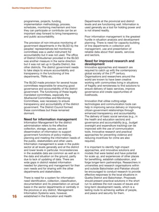 programmes, projects, funding,
implementation methodology, process,
schedules, monitoring mechanism and how
they can participate or contribute can be an
important step forward to bring transparency
and public accountability.
The provision of non-intrusive monitoring of
government departments in the BLGO by the
peoples» representatives-led monitoring
committees was a useful instrument for
accountability but it was not used. The office
of District Ombudsman provided in the BLGO
was another measure in the same direction
but it was not set up in Quetta District, like
other districts. The district government needs
to take steps to ensure accountability and
transparency in the functioning of line
departments, TMAs etc.
The BLGO made provision for several house
committees responsible for ensuring good
governance and accountability of the district
government. The functioning of these legally
mandated committees, especially the
Mushavirat Committee and Monitoring
Committees, was necessary to ensure
transparency and accountability of the district
government. The District Council formed
these committees but these remained
dormant.
Need for information management
Information Management for the district
administration refers to the effective
collection, storage, access, use and
dissemination of information to support
government functions of policy-making,
planning and meeting the information needs of
the public, stakeholders and other users.
Information management is weak in the public
sector at all levels generally and at the district
and lower levels in particular. Inconsistencies
in the available data are common as well as in
the data and situation on the ground, partly
due to lack of updating of data. There are
wide gaps in district related information
needed for planning and management for their
own needs and for sharing with the other
departments and stakeholders.
There is need for a system for information-
need identification, collection, classification,
documentation and its presentation on annual
basis in the sector departments or centrally in
the province or any district. Management
Information Systems were, however,
established in the Education and Health
Departments at the provincial and district
levels and are functioning well. Information is
used generally as a tool for holding power and
is not shared readily.
Poor information management is the greatest
hurdle in situation analysis and development
planning. There is need for capacity-building
of line departments in collection and
management, use and presentation of
reliable data about their assets, services
and sectors.
Need for improved research and
development
Innovative approaches and research are
required to catch up with the contemporary
global society of the 21st century.
Organisations and researchers around the
world are known to have been creative
working with communities living in situations
of fragility and remoteness to find solutions to
ensure delivery of basic services, improve
governance and create opportunities of
livelihoods.
Innovation that utilise cutting-edge
technologies and communication tools can
help in improving service delivery or improving
citizen-government relationships through
enhanced transparency and accountability.
The delivery of basic social services (e.g., in
the health and education sectors) and
governance and accountability (e.g., budget
oversight and expenditure tracking) can be
improved with the use of communication
tools. Innovative research and practical
approaches for preventing violence and
reducing incentives for crime are also
required.
It is important to identify high-impact
approaches, and innovative solutions and
models that were tested and have potential
for scale up, and experiences of other places
for benefitting, establish collaboration, and
forge longer-term partnerships. Researchers in
universities and research organisations within
and outside Balochistan and Pakistan should
be encouraged to conduct research to provide
effective responses to the local situations in
Quetta District and Balochistan. Proposals
should present practical solutions in the short
run to address the root causes of issues and
long-term development needs, which is a
lasting route to achieving welfare of people,
and peace and security for them.
16
Quetta Integrated Development Vision
 
