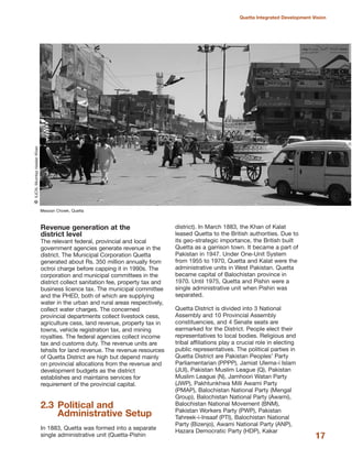 Revenue generation at the
district level
The relevant federal, provincial and local
government agencies generate revenue in the
district. The Municipal Corporation Quetta
generated about Rs. 350 million annually from
octroi charge before capping it in 1990s. The
corporation and municipal committees in the
district collect sanitation fee, property tax and
business licence tax. The municipal committee
and the PHED, both of which are supplying
water in the urban and rural areas respectively,
collect water charges. The concerned
provincial departments collect livestock cess,
agriculture cess, land revenue, property tax in
towns, vehicle registration tax, and mining
royalties. The federal agencies collect income
tax and customs duty. The revenue units are
tehsils for land revenue. The revenue resources
of Quetta District are high but depend mainly
on provincial allocations from the revenue and
development budgets as the district
establishes and maintains services for
requirement of the provincial capital.
2.3 Political and
Administrative Setup
In 1883, Quetta was formed into a separate
single administrative unit (Quetta-Pishin
district). In March 1883, the Khan of Kalat
leased Quetta to the British authorities. Due to
its geo-strategic importance, the British built
Quetta as a garrison town. It became a part of
Pakistan in 1947. Under One-Unit System
from 1955 to 1970, Quetta and Kalat were the
administrative units in West Pakistan. Quetta
became capital of Balochistan province in
1970. Until 1975, Quetta and Pishin were a
single administrative unit when Pishin was
separated.
Quetta District is divided into 3 National
Assembly and 10 Provincial Assembly
constituencies, and 4 Senate seats are
earmarked for the District. People elect their
representatives to local bodies. Religious and
tribal affiliations play a crucial role in electing
public representatives. The political parties in
Quetta District are Pakistan Peoples» Party
Parliamentarian (PPPP), Jamiat Ulema-i Islam
(JUI), Pakistan Muslim League (Q), Pakistan
Muslim League (N), Jamhoori Watan Party
(JWP), Pakhtunkhwa Milli Awami Party
(PMAP), Balochistan National Party (Mengal
Group), Balochistan National Party (Awami),
Balochistan National Movement (BNM),
Pakistan Workers Party (PWP), Pakistan
Tahreek-i-Insaaf (PTI), Balochistan National
Party (Bizenjo), Awami National Party (ANP),
Hazara Democratic Party (HDP), Kakar
17
Quetta Integrated Development Vision
Meezan Chowk, Quetta
QIUCN,MumtazHaiderKhan
 