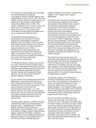 The members of local bodies were nominated
and administrated by the Deputy
Commissioner during the British regime. After
independence of the country in 1947, the local
bodies remained inactive in Quetta District, as
elsewhere in the province, until the Basic
Democracies (BDs) Order of 1959. This
system created four tiers: (1) Union council, (2)
Tehsil council, (3) District council, and (4)
Divisional council. In urban areas, Town
Committees and Municipal Committees were
set up in place as the first two tiers.
The Quetta Municipal Corporation is
responsible for all municipal functions in
Quetta City. Quetta District consists of
Zarghoon Town and Chiltan Town (in Quetta
city), Quetta Sadr and Panjpai tehsil inclusive
of 67 union councils. The union councils in
district Quetta are given in Table 1.
The BDs system was replaced with the
Balochistan Local Government Ordinance,
1980. It comprised of Union Councils and
District Councils for rural areas and replaced
the former with Town or Municipal
Committees for urban areas.
The traditional decision-making was done by
the «Jirga» (informal council of elders) which
enjoyed the patronage of the government and
exercised semi-judicial powers in the past but
has now gradually weakened. Although
decision-making now is generally through
statutory law, the Jirga is still involved in
decision-making in rural areas.
On the initiative of the federal government the
Balochistan Local Government Ordinance,
2001 introduced the system of ≈DevolutionΔ
transferring many functions and powers of the
provincial government to the local
governments at three levels , i.e., union
council, tehsil or town level, and municipal or
district level. The civil divisions were abolished
and public representatives were made the
administrative heads at all tiers of local
governments.
The Balochistan judiciary in Quetta comprises
of Balochistan High Court, Quetta Bench of
Supreme Court , Quetta Bench of Federal
Shariat, Balochistan Service Tribunal,
Balochistan Labour Appellate Court, 2 District
and Sessions Judges, Special Judge Banking,
Special Judge Anti-Corruption, Presiding
Officer Labour Court, 5 Additional District and
Sessions Judges, 2 Accountability Courts, 2
Anti-Terrorist Courts, Member National
Industrial Relations Commission, 2 Senior Civil
Judges, 5 Civil Judges and 5 Judicial
Magistrates.
The district head during the devolved system
was Zila Nazim, supported by the District
Coordination Officer (DCO). After reversal of
the system to pre-Devolution status in
January 2010, DCO heads the district
administration and more recently the title,
powers and status of the Deputy
Commissioner have been revived and the
administrators will head the local bodies until
such time the elections are held. His roles
include that of District Magistrate, Collector
Revenue and coordinator of the functions of
all nation-building departments at the district
level for administration and effectiveness
purposes. The DC is generally the ex-officio
head of the various committees and forums in
the district. Generally, the departments are
headed by the district level officers and are
based at Quetta.
The district is divided into the areas with
urban and rural characters for maintenance of
law and order. The former are managed by the
Police and latter by the Levies under the
supervision of Tehsildars. The law and order
was managed by the Superintendent of Police
(SP), with minimal role of the Zila Nazim in the
devolved system and of the DCO in the
revived system. The number of police stations
in Quetta was 20 in 2007.
The security situation in the district has
remained unsatisfactory due to militancy in
the country and insurgency in the province for
rights. The crime rate is believed to have
increased, added to by the presence of
Afghan refugees in five Panjpai refugee camps
and other places in the district since 1979 and
the fact that despite strict security conditions
movement across the Pak-Afghan border for
locals of both sides is easy.
Prior to Devolution the District Council»s
domain was rural areas. Its income was
mainly from tax on real estate and license fees
on stone crushers, brick kilns and shop, which
was mainly used on supporting its set up and
looking after maintenance of shingle roads. In
the overall framework of regular activities and
development the role of the district council
was quite limited and is likely to remain
restricted in the future as well. However, the
role of the Quetta Municipal Corporation was
fairly wide and strong. 19
Quetta Integrated Development Vision
 