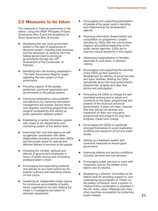 2.5 Measures to be taken
The measures to improve governance in the
district, using the UNDP Principles of Good
Governance (Box 2) and the Guidelines for
Good Governance (Box 3) include:
Developing the new local government
system in the light of experiences of
devolved system, including best practices,
and the devolution of authority from the
federal government to provincial
governments through the 18th
Amendment of the Constitution of
Pakistan.
Benefiting from the thinking presented in
≈The New Governance RegimeΔ paper
regarding the new system of local
governance.
Providing support of the people,
parliament, provincial assemblies and
governments to the judicial system.
Improving transparency, accountability
and efficiency by improving information
management and access; issuing hand-
outs regularly, launching programmes and
projects transparently and setting up
public grievance address system.
Establishing a central information system
with nodes to the departments and
monitoring system at the district level.
Improving intra- and inter-agency as well
as agencies» coordination with other
stakeholders including communities, NGOs
and the private sector for optimal and
effective delivery of services to the people.
Changing the mindset, aptitude and
attitude of government employees in
favour of public service and inculcating
professionalism in them.
Encouraging and responding positively
and actively to suo moto actions by the
superior judiciary and exercising checks
on trial courts.
Sustaining an independent media regime
for continuous accountability of public
sector organisations but also helping the
media in investigative journalism to
eliminate harassment.
Encouraging and supporting participation
of people at the grass roots in deciding
and implementing the development
agenda.
Improving information dissemination and
consultation on programme / project
activities by CSOs with the communities,
religious and political leadership of the
public sector agencies. CSOs are to
exercise cultural sensitivity in this regard.
Addressing marginalisation of females,
especially in rural areas, in decision-
making.
Encouraging and supporting the activities
of the CSOs as their partners in
development for delivery of social services
and basic facilities. Briefing the CSOs
periodically about the local government»s
programmes, projects and seek their
advice and participation.
Persuading the CSOs to change the self-
prioritised working and to adjust and
contribute to the plans, programmes and
projects of the local and provincial
governments. It does not mean, however,
that they should not develop and
implement on their own innovative
programmes and projects for long term
progress, impact and change.
Encouraging the CSOs to coordinate
amongst themselves to avoid duplication
of efforts and resolution of turf and credit
issues.
Setting up a feedback system and
corrective measures to ensure good
governance.
Improving salaries and service conditions
of public servants and civil servants.
Encouraging public servants to work with
missionary zeal for the welfare of the
district and its citizens.
Establishing a Citizens» Committee at the
district level for providing support to, and
undertaking accountability of, Police, on
the pattern of Karachi. Such a system of
citizens-Police coordination is practised in
the UK, India, Japan, Malaysia and many
other countries successfully for protecting
public interest. 21
Quetta Integrated Development Vision
 