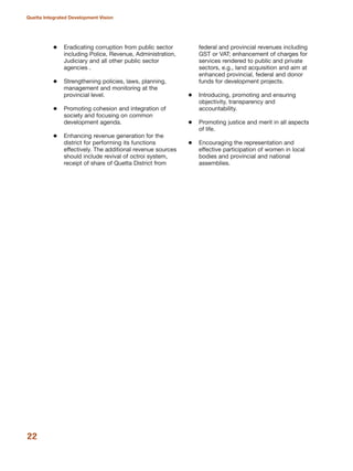 Eradicating corruption from public sector
including Police, Revenue, Administration,
Judiciary and all other public sector
agencies .
Strengthening policies, laws, planning,
management and monitoring at the
provincial level.
Promoting cohesion and integration of
society and focusing on common
development agenda.
Enhancing revenue generation for the
district for performing its functions
effectively. The additional revenue sources
should include revival of octroi system,
receipt of share of Quetta District from
federal and provincial revenues including
GST or VAT; enhancement of charges for
services rendered to public and private
sectors, e.g., land acquisition and aim at
enhanced provincial, federal and donor
funds for development projects.
Introducing, promoting and ensuring
objectivity, transparency and
accountability.
Promoting justice and merit in all aspects
of life.
Encouraging the representation and
effective participation of women in local
bodies and provincial and national
assemblies.
22
Quetta Integrated Development Vision
 
