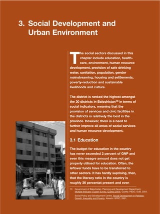 23
Dera Ismail Khan Integrated Development Vision
3. Social Development and
Urban Environment
T
he social sectors discussed in this
chapter include education, health-
care, environment, human resource
development, provision of safe drinking
water, sanitation, population, gender
mainstreaming, housing and settlements,
poverty-reduction and sustainable
livelihoods and culture.
The district is ranked the highest amongst
the 30 districts in Balochistan13 in terms of
social indicators, meaning that the
provision of services and civic facilities in
the districts is relatively the best in the
province. However, there is a need to
further improve all areas of social services
and human resource development.
3.1 Education
The budget for education in the country
has never exceeded 2 percent of GNP and
even this meagre amount does not get
properly utilised for education. Often, the
leftover funds have to be transferred to
other sectors. It has hardly suprising, then,
that the literacy ratio in the country is
roughly 36 percentat present and even
13 Government of Balochistan. Planning and Development Department.
Multiple Indicator Cluster Survey, Quetta (2004). Quetta: P&DD, GoB, 2004.
Social Policy and Development Centre. Social Development in Pakistan:
Growth, Inequality and Poverty. Karachi: SPDC, 2001.
 
