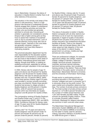 less in Balochistan. However, the status of
education in Quetta District is better than in all
other districts of the province.
The situation in the remote rural areas of the
district is still precarious. There is a high
dropout rate because of widespread poverty.
Parents engage their children in subsistence
or income-earning activities and even the
children who are enrolled are generally
admitted to schools late. Educating girl
children is generally not considered a priority.
Dropout rate is higher among girls as they
have to assist their mothers in household
work or due to societal restrictions. Lack of
parental attention during study also has an
adverse impact. Teachers in the rural areas
are generally untrained, indulge in
absenteeism and have little interest in
motivating students.
The provincial education department has the
main responsibility for the education system.
Private sector»s involvement is comparatively
low and more or less limited to urban areas of
the district. International donors have been
helping, through local NGOs, in creating an
enabling environment, especially for primary
education and girls» education in the rural areas.
In 2004, literacy rate for people of age 10
years and above was 59 percent for Quetta
Zarghoon and 49 percent for Quetta Chiltan.
Male literacy rate was 42 percent but that of
females was only 18 percent (MICS, 2004).
Thirty-three percent children aged 5-9 years
were enrolled in primary schools excluding
pre-class one (Kachhi). Ninety-three percent
students had access to village schools in
Quetta-Zarghoon and 90 percent in Quetta-
Chiltan, while 97 percent had access to
schools within two kilometres for Quetta-
Zarghoon and 96 percent for Quetta Chiltan.
The comparative ranking of Quetta-Zarghoon
and Quetta-Chiltan was 1st and 2nd in the
province respectively (SDPC, 2001 and MICS,
2004). Confidence Intervals for literacy rates
of age 10 years were 50 for Quetta-Zarghoon
and 41 for Quetta Chiltan.
Literacy rate14 for 10 years and above for
Quetta-Zarghoon was 59 percent (male 70
percent and female 46 percent) and 49
percent (male 63 percent, female 33 percent)
for Quetta-Chiltan. Literacy rate for 15 years
and above was 59 percent (male 70 percent,
female 46 percent) for Quetta-Zarghoon, and
50 percent (71 percent male, 43 percent
female) for Quetta-Chiltan. Literacy rate for
15-24 years was 68 percent (male 79 percent,
female 54 percent) for Quetta-Zarghoon and
63 percent (73 percent male, 50 percent
female) for Quetta-Chiltan.
The status of education is better in Quetta
District compared with all other districts but
still there is a lot of room for improvement,
especially in regard of quality of education.
Students from all parts of the province use
tertiary education and professional education
facilities at Quetta. There is low disparity
between male and female literacy rate in the
urban areas but high disparity in the rural
areas of the district. In district Quetta,
government-run primary, middle and high
schools are Urdu medium.
There are professional colleges, for example
agriculture college, law college, medical
college, college of dentistry, veterinary
college; technical schools, polytechnic
institutes, technical training institutes,
technical training centres, and vocational
training centres in the district. There are three
universities in the public sector: University of
Balochistan, Balochistan Women»s University
and the University of Information Technology.
Private sector is participating actively in
providing education in the district through
schools, colleges and even a university, but it
is obviously driven by the profit motive. The
open market and competition determine their
fees. The number of private primary schools is
78. The total number of private primary school
teachers is 1,215 (90.3 percent females) and
the number of middle school teachers was
1,347 (452 females and 895 males). Private
schools are generally English medium. There
is a private university called Preston
University. Madrasas for religious education
are common in both rural and urban areas.
The Balochistan Educational Management
Information System (BEMIS) with its node in
Quetta for the district (QMEIS) is functioning
but the latter is hardly used for decision-
making. Education statistics of Quetta District
for 2008-09 are given in Table 2.
24
Quetta Integrated Development Vision
14 Government of Balochistan. Planning and Development Department. Multiple Indicator Cluster Survey, Quetta
(2004). Quetta: P&DD, GoB, 2004.
 