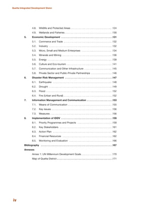 4.8. Wildlife and Protected Areas . . . . . . . . . . . . . . . . . . . . . . . . . . . . . . .124
4.9. Wetlands and Fisheries . . . . . . . . . . . . . . . . . . . . . . . . . . . . . . . . . . .130
5. Economic Development . . . . . . . . . . . . . . . . . . . . . . . . . . . . . . . . . . . . . .131
5.1. Commerce and Trade . . . . . . . . . . . . . . . . . . . . . . . . . . . . . . . . . . . .132
5.2. Industry . . . . . . . . . . . . . . . . . . . . . . . . . . . . . . . . . . . . . . . . . . . . . . .132
5.3. Micro, Small and Medium Enterprises . . . . . . . . . . . . . . . . . . . . . . .134
5.4. Minerals and Mining . . . . . . . . . . . . . . . . . . . . . . . . . . . . . . . . . . . . .136
5.5. Energy . . . . . . . . . . . . . . . . . . . . . . . . . . . . . . . . . . . . . . . . . . . . . . . .139
5.6. Culture and Eco-tourism . . . . . . . . . . . . . . . . . . . . . . . . . . . . . . . . . .141
5.7. Communication and Other Infrastructure . . . . . . . . . . . . . . . . . . . . .145
5.8. Private Sector and Public-Private Partnerships . . . . . . . . . . . . . . . .146
6. Disaster Risk Management . . . . . . . . . . . . . . . . . . . . . . . . . . . . . . . . . . .147
6.1. Earthquake . . . . . . . . . . . . . . . . . . . . . . . . . . . . . . . . . . . . . . . . . . . .148
6.2. Drought . . . . . . . . . . . . . . . . . . . . . . . . . . . . . . . . . . . . . . . . . . . . . . .149
6.3. Flood . . . . . . . . . . . . . . . . . . . . . . . . . . . . . . . . . . . . . . . . . . . . . . . . .152
6.4. Fire (Urban and Rural) . . . . . . . . . . . . . . . . . . . . . . . . . . . . . . . . . . . .152
7. Information Management and Communication . . . . . . . . . . . . . . . . . . .153
7.1. Means of Communication . . . . . . . . . . . . . . . . . . . . . . . . . . . . . . . . .155
7.2. Key issues . . . . . . . . . . . . . . . . . . . . . . . . . . . . . . . . . . . . . . . . . . . . .156
7.3. Measures . . . . . . . . . . . . . . . . . . . . . . . . . . . . . . . . . . . . . . . . . . . . . .156
8. Implementation of IDDV . . . . . . . . . . . . . . . . . . . . . . . . . . . . . . . . . . . . . .159
8.1. Priority Programmes and Projects . . . . . . . . . . . . . . . . . . . . . . . . . .159
8.2. Key Stakeholders . . . . . . . . . . . . . . . . . . . . . . . . . . . . . . . . . . . . . . .161
8.3. Action Plan . . . . . . . . . . . . . . . . . . . . . . . . . . . . . . . . . . . . . . . . . . . .162
8.4. Financial Resources . . . . . . . . . . . . . . . . . . . . . . . . . . . . . . . . . . . . .162
8.5. Monitoring and Evaluation . . . . . . . . . . . . . . . . . . . . . . . . . . . . . . . .166
Bibliography . . . . . . . . . . . . . . . . . . . . . . . . . . . . . . . . . . . . . . . . . . . . . . . . . . . . .167
Annexes
Annex 1: UN Millennium Development Goals . . . . . . . . . . . . . . . . . . . . . . .170
Map of Quetta District . . . . . . . . . . . . . . . . . . . . . . . . . . . . . . . . . . . . . . . . .171
iv
Quetta Integrated Development Vision
 