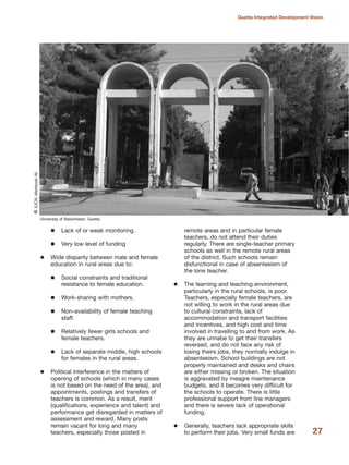 Lack of or weak monitoring.
Very low level of funding
Wide disparity between male and female
education in rural areas due to:
Social constraints and traditional
resistance to female education.
Work-sharing with mothers.
Non-availability of female teaching
staff.
Relatively fewer girls schools and
female teachers.
Lack of separate middle, high schools
for females in the rural areas.
Political interference in the matters of
opening of schools (which in many cases
is not based on the need of the area), and
appointments, postings and transfers of
teachers is common. As a result, merit
(qualifications, experience and talent) and
performance get disregarded in matters of
assessment and reward. Many posts
remain vacant for long and many
teachers, especially those posted in
remote areas and in particular female
teachers, do not attend their duties
regularly. There are single-teacher primary
schools as well in the remote rural areas
of the district. Such schools remain
disfunctional in case of absenteeism of
the lone teacher.
The learning and teaching environment,
particularly in the rural schools, is poor.
Teachers, especially female teachers, are
not willing to work in the rural areas due
to cultural constraints, lack of
accommodation and transport facilities
and incentives, and high cost and time
involved in travelling to and from work. As
they are unnabe to get their transfers
reversed, and do not face any risk of
losing theirs jobs, they normally indulge in
absenteeism. School buildings are not
properly maintained and desks and chairs
are either missing or broken. The situation
is aggravated by meagre maintenance
budgets, and it becomes very difficult for
the schools to operate. There is little
professional support from line managers
and there is severe lack of operational
funding.
Generally, teachers lack appropriate skills
to perform their jobs. Very small funds are 27
Quetta Integrated Development Vision
University of Balochistan, Quetta
QIUCN,MehboobAli
 