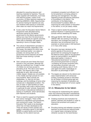 allocated for acquiring resource and
teaching materials for teachers. They are
rarely supplied with textbooks, much less
with teaching guides, copies of the
curriculum, or other resource materials for
teaching (UNESCO, 2003). Opportunities
for service training for teachers are rare,
and whatever little training is conducted,
often does not match the requirements.
Funds under the Education Sector Reform
Programme were allocated during
devolution period by the federal
government to the district governments
without any input from the provincial or
district governments for specific activities.
There was no flexibility with regard to
spending in terms of budget heads.
The culture of absenteeism pervades in
government schools, especially in the
rural areas, the reasons for which have
been mentioned earlier. Low salary is
probably not among them as the
government school teachers are better
paid than those working in private
schools.
Girls» schools are even fewer than boys»
schools in the rural areas, although the
latter are insufficient too. A large number
of children do not have access to
education at all. This rate is even higher
for girls. The dropout rate is high,
especially for girls, after primary and
middle classes. Hostels are not available
in the middle and high schools for non-
local students. Many schools are
sheltersless, i.e. they do not have
buildings, and the buildings of some other
schools are in dilapidated condition. The
lack of water or toilet facilities (or both)
and boundary wall is also a serious issue,
in particular for girls» schools. Equipment
and furniture in educational institutions is
lacking or insufficient, which demotivates
both teachers and students.
There is need for support and facilitation
from senior managers. There is little
dherence to regulations and procedures,
and monitoring is weak. The District
Education Plan needs to be developed
which has not been developed so far.
There are issues of both quantity and
quality in education sector in the district.
BEMIS is a good facility and the staff
handling it at the district level are
considered competent and efficient, but
its full potential is not being utilised in
planning and management. The data
regarding private educational institutions
is inconsistent in the district. The
contribution of the Balochistan
Environmental Foundation (BEF), in
improving the weak position of education
in the district, is not yet clearly visible.
There is need to tackle the problem of
political influence in opening government
schools without assessing the needs.
Although NCHD, NEF, Muslim Hands,
UNICEF, BEF are working in the field of
education; the coverage and quality of
education has not enhanced much; for
example no school exists in Killi Kambrani
or in many other areas.
Education has been declared as the
priority agenda of the provincial
government for achieving the targets of
the National Vision 2030 for the education
sector as well as MDG-2 and MDG-3
(discussed earlier). A study on
≈Educational GovernanceΔ is underway.
The provincial government is trying to
≈increasing net primary enrolment ratio,
net secondary enrolment ratio and
increasing youth literacy rate of 15-24
year-aged and public expenditure on
education as percentage of GDPΔ.
The targets are relevant to the district and
need implementation with enhanced
funding. Increasing access to education
for all children of school-going age and
improving the standard of education are
vital for the development of human capital
in the district.
3.1.2. Measures to be taken
The measures for implementing the national
vision and improving education quantitatively
and qualitatively in the district would include:
Creating incentives and motivation for
parents, teachers and students in order to
improve the enrolment and quality of
education.
Providing training and refresher courses to
teachers at provincial and national levels
on a regular basis; arranging training/
refresher courses for the local-literacy-28
Quetta Integrated Development Vision
 