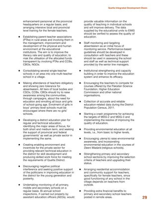 enhancement-personnel at the provincial
headquarters on a regular basis; and
arranging intensive local and provincial
level training for the female teachers.
Establishing parent-teacher associations
(PTAs) in rural areas and involving them in
the management, improvement and
development of the physical and human
environment at the educational
institutions. The aim is to improve the
literacy rate and quality of education; to
mak the utilisation of the allocated funds
transparent by involving PTAs and CCBs,
CBOs, NGOs.
Consolidating several single-teacher
schools in an area into one multi-teacher
school in a village.
Making attendance of teachers obligatory
and showing zero tolerance for
absenteeism. All tiers of local bodies and
CSOs, CCBs, CBOs should try to raise
awareness among the communities,
through campaigns, about the need for
education and enrolling all boys and girls
of school-going age. Enrolment of girls in
boys» primary level schools must be
encouraged where there are no girls»
schools.
Developing a district education plan for
regular and technical education,
identifying the major areas of focus, for
both short and medium term, and seeking
the support of provincial and federal
governments» as well as private sector in
implementing the same.
Creating enabling environment and
incentives for the private sector for
providing relevant technical education in
the district for skill development and
producing skilled work force for meeting
the requirements of Quetta District.
Discouraging negative political
interference and seeking positive support
of the politicians in improving education in
the district for the young generation and
posterity.
Undertaking monitoring of all primary,
middle and secondary schools on a
regular basis. Bi-annual school
inspections, if carried out properly by
assistant education officers (AEOs), would
provide valuable information on the
quality of teaching in individual schools
and will improve delivery. The data
supplied by the educational units to EMIS
should be verified to assess the quality of
education.
Staff monitoring and targeting
absenteeism as an initial focus of
monitoring service. Performance-based
guidelines should be developed in
consultation with teachers and these
should be used in assessing the school
and staff as well as technical support
provided by the senior line managers.
Institutional strengthening and capacity
building in order to improve the education
system and enhance its efficacy.
Encouraging the teachers to compete for
courses offered by the Pakistan Science
Foundation, Higher Education
Commission and other national
organisations.
Collection of accurate and reliable
education-related data during the District
Population Census, 2011.
Starting a crash programme for achieving
the targets of MDG-2 and MDG-3 and
implementing the resolve of improving the
quality of education.
Providing environmental education at all
levels, i.e., from basic to higher levels.
Encouraging ulema to raise environmental
awareness, and incorporating
environmental education in the courses of
Deeni Madaris (religious schools).
Strengthening primary and secondary
school sections by improving the selection
criteria of teachers and upgrading their
status.
Arranging residential accommodation
and community support for teachers,
specifically for female teachers, since
good functioning of any school in the
village depends on teachers from
outside.
Providing extra financial benefits to
primary and secondary school teachers
posted in remote areas. 29
Quetta Integrated Development Vision
 