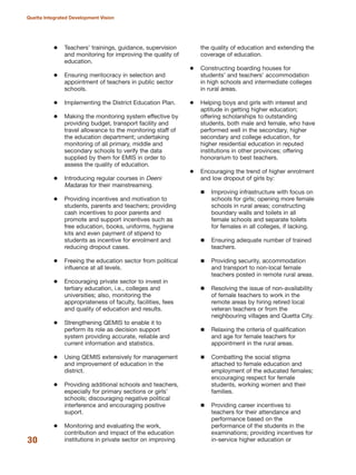 Teachers» trainings, guidance, supervision
and monitoring for improving the quality of
education.
Ensuring meritocracy in selection and
appointment of teachers in public sector
schools.
Implementing the District Education Plan.
Making the monitoring system effective by
providing budget, transport facility and
travel allowance to the monitoring staff of
the education department; undertaking
monitoring of all primary, middle and
secondary schools to verify the data
supplied by them for EMIS in order to
assess the quality of education.
Introducing regular courses in Deeni
Madaras for their mainstreaming.
Providing incentives and motivation to
students, parents and teachers; providing
cash incentives to poor parents and
promote and support incentives such as
free education, books, uniforms, hygiene
kits and even payment of stipend to
students as incentive for enrolment and
reducing dropout cases.
Freeing the education sector from political
influence at all levels.
Encouraging private sector to invest in
tertiary education, i.e., colleges and
universities; also, monitoring the
appropriateness of faculty, facilities, fees
and quality of education and results.
Strengthening QEMIS to enable it to
perform its role as decision support
system providing accurate, reliable and
current information and statistics.
Using QEMIS extensively for management
and improvement of education in the
district.
Providing additional schools and teachers,
especially for primary sections or girls»
schools; discouraging negative political
interference and encouraging positive
suport.
Monitoring and evaluating the work,
contribution and impact of the education
institutions in private sector on improving
the quality of education and extending the
coverage of education.
Constructing boarding houses for
students» and teachers» accommodation
in high schools and intermediate colleges
in rural areas.
Helping boys and girls with interest and
aptitude in getting higher education;
offering scholarships to outstanding
students, both male and female, who have
performed well in the secondary, higher
secondary and college education, for
higher residential education in reputed
institutions in other provinces; offering
honorarium to best teachers.
Encouraging the trend of higher enrolment
and low dropout of girls by:
Improving infrastructure with focus on
schools for girls; opening more female
schools in rural areas; constructing
boundary walls and toilets in all
female schools and separate toilets
for females in all colleges, if lacking.
Ensuring adequate number of trained
teachers.
Providing security, accommodation
and transport to non-local female
teachers posted in remote rural areas.
Resolving the issue of non-availability
of female teachers to work in the
remote areas by hiring retired local
veteran teachers or from the
neighbouring villages and Quetta City.
Relaxing the criteria of qualification
and age for female teachers for
appointment in the rural areas.
Combatting the social stigma
attached to female education and
employment of the educated females;
encouraging respect for female
students, working women and their
families.
Providing career incentives to
teachers for their attendance and
performance based on the
performance of the students in the
examinations; providing incentives for
in-service higher education or30
Quetta Integrated Development Vision
 