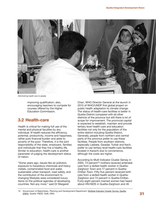 improving qualification; also,
encouraging teachers to compete for
courses offered by the Higher
Education Commission.
3.2 Health-care
Health is critical for making full use of the
mental and physical faculties by any
individual. Ill health reduces the efficiency,
potential, productivity, income and happiness,
rather puts financial burden and adds to
poverty of the poor. Therefore, it is the joint
responsibility of the state, employers, families
and individuals that they live a healthy life.
Similar to education, health-care is another
parameter of judging the development status
of nation.
≈Some years ago, issues like air pollution,
exposure to hazardous chemicals and heavy
metals, contaminated food and water,
sustainable urban transport, road safety, and
the contribution of the environment to
changing lifestyles were considered luxury
items on the political agendas of developing
countries. Not any more,Δ said Dr Margaret
Chan, WHO Director General at the launch in
2010 of WHO/UNDP first global project on
public health adaptation to climate change.
The status of health-care facilities is better in
Quetta District compared with all other
districts of the province but still there is lot of
scope for improvement. The provincial capital
is expected to establish, maintain and provide
tertiary level health-care and education
facilities not only for the population of the
entire district including Quetta District,
Generally, people from northern and central
parts of the province prefer to use these
facilities. People from southern districts,
especially Lasbela, Gwadar, Turbat and Kech,
prefer to use tertiary level health-care facilities
located in Karachi due to convenience,
although the costs are higher.
According to Multi Indicator Cluster Servey in
2004, 73 percent16 mothers received antenatal
care from a skilled health worker in Quetta-
Zarghoon Town and 77 percent in Quetta-
Chiltan Town. Fifty-five percent received birth
care from a skilled health worker in Quetta-
Zarghoon and 74 percent in Quetta-Chiltan.
Forty-eight percent married women had heard
about HIV/AIDS in Quetta-Zarghoon and 46
31
Quetta Integrated Development Vision
Administring health-care to people
16 Government of Balochistan. Planning and Development Department. Multiple Indicator Cluster Survey, Quetta
(2004). Quetta: P&DD, GoB, 2004.
 