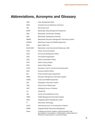 ADB Asian Development Bank
AIDS Acquired Immune Deficiency Syndrome
ASL Above Sea Level
BADP Balochistan Area Development Programme
BCS Balochistan Conservation Strategy
BDA Balochistan Development Authority
BEMIS Balochistan Education Management Information System
BF&WD Balochistan Forest and Wildlife Department
BHU Basic Health Unit
BLGO 2001 Balochistan Local Government Ordinances, 2001
CCB Citizen Community Board
CDO Community Development Office
CSO Civil Society Organisation
DCO District Coordination Officer
DCR District Census Report
DPO District Police Officer
DTCE Devolution Trust for Community Empowerment
EDO Executive District Officer
EIA Environmental Impact Assessment
EMIS Education Management Information System
F&WD Forest and Wildlife Department
GIS Geographic Information System
GoB Government of Balochistan
GSP Geological Survey of Pakistan
Ha Hectare (S)
HIV Human Immunodeficiency Virus
HMIS Health Management Information System
IDDV Integrated District Development Vision
IT Information Technology
IUCN International Union for Conservation of Nature
IWRM Integrated Water Resources Management
Karez Underground gravity irrigation channel devised to tap
groundwater in arid regions. In Balochistan, karezat (plural of
karez) are constructed on a communal basis.
v
Quetta Integrated Development Vision
Abbreviations, Acronyms and Glossary
 