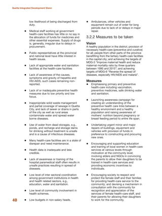 low likelihood of being discharged from
duty.
Medical staff working at government
health-care facilities has little or no say in
the allocation of funds for medicines and
other essential expenses. Supply of drugs
is, generally, irregular due to delays in
procurement.
Public representatives at the provincial
and national level have little interest in
health issues.
Lack of appropriate water and sanitation
facilities at the health-care facilities
Lack of awareness of the causes,
symptoms and gravity of hepatitis and
HIV-AIDS, such cases remaining non-
reported.
Lack of or inadequate preventive health
measures due to low priority and low
focus.
Inappropriate solid waste management
and partial coverage of sewage in Quetta
City, and lack of sewer or drains in parts
of the city as well as rural areas
contaminate water and spread water
borne diseases.
Use of water from dead storages, e.g.,
ponds, and recharge and storage dams
for drinking without treatment is unsafe
and is a cause of infectious diseases.
Many health-care facilities are in a state of
disrepair and need maintenance.
Health data is inadequate and less
credible.
Lack of awareness or training of the
hospital paramedical staff often results in
unsafe practices resulting in spread of
diseases.
Low level of inter sectoral coordination
among government institutions in health
and health related sectors, e.g.,
education, water and sanitation.
Low level of community involvement in
health schemes.
Low budgets in non-salary heads.
Ambulances, other vehicles and
equipment remain out of order for long
periods due to lack of or delays in major
repair.
3.2.2 Measures to be taken
Vision
A healthy population in the district; provision of
necessary health-care (preventive and curative)
for all; people from other parts of the province
benefitting from the tertiary health-care facilities
in the capital city; and achieving the targets of
MDG-5 ≈Improve maternal health and reduce
maternal mortality ratio by three quarters
between 1990 and 2015Δ; and achieving
targets of MDG-6 ≈Reverse the spread of
diseases, especially HIV/AIDS and malariaΔ.
Measures
Emphasising primary and preventive
health-care including vaccination,
preventive medicines, safe drinking water
and sanitation.
Launching awareness campaign for
creating an understanding of the
preventive health care links between a
healthy environment and a healthy
population and raising awareness of
mothers» nutrition beyond pregnancy or
breast feeding period to entire life span.
Undertaking urgent minor and major
repairs of buildings, equipment and
vehicles with provision of funds in
preference to constructing and procuring
new ones.
Encouraging and supporting education
and training of local women in health-care
services at various levels through
motivation at the community level;
involving elders and NGOs in convincing
the parents to allow their daughters to be
trained in health-care services and
providing economic incentives to
individuals.
Encouraging society to respect and
protect the female staff and their families
for providing health-care service to the
community; and devising a mechanism in
consultation with the community for
recognition and appreciation of the
services of female health-care staff, and
their parents for allowing their daughters
to work for the community.40
Quetta Integrated Development Vision
 