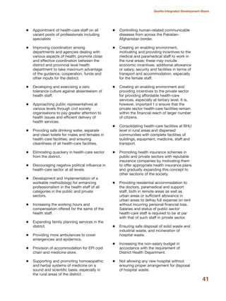 Appointment of health-care staff on all
vacant posts of professionals including
specialists
Improving coordination among
departments and agencies dealing with
various aspects of health; promote close
and effective coordination between the
district and provincial level health
department to take maximum advantage
of the guidance, cooperation, funds and
other inputs for the district.
Developing and exercising a zero
tolerance culture against absenteeism of
health staff.
Approaching public representatives at
various levels through civil society
organisations to pay greater attention to
health issues and efficient delivery of
health services.
Providing safe drinking water, separate
and clean toilets for males and females in
health-care facilities; and ensuring
cleanliness of all health-care facilities.
Eliminating quackery in health-care sector
from the district.
Discouraging negative political influence in
health-care sector at all levels.
Development and implementation of a
workable methodology for enhancing
professionalism in the health staff of all
categories in the public and private
sectors.
Increasing the working hours and
compensation offered for the same of the
health staff.
Expanding family planning services in the
district.
Providing more ambulances to cover
emergencies and epidemics.
Provision of accommodation for EPI cold
chain and medicine store.
Supporting and promoting homoeopathic
and herbal systems of medicine on a
sound and scientific basis, especially in
the rural areas of the district.
Controlling human-related communicable
diseases from across the Pakistan-
Afghanistan border.
Creating an enabling environment,
motivating and providing incentives to the
medical and paramedical staff to work in
the rural areas; these may include
economic incentives, additional allowance
or salary, security and facilities in terms of
transport and accommodation, especially
for the female staff.
Creating an enabling environment and
providing incentives to the private sector
for providing affordable health-care
services, especially at tertiary level. It is,
however, important t o ensure that the
private sector health-care facilities remain
within the financial reach of larger number
of citizens.
Consolidating health-care facilities at BHU
level in rural areas and dispersed
communities with complete facilities of
buildings, equipment, medicine, staff and
transport.
Promoting health insurance schemes in
public and private sectors with reputable
insurance companies by motivating them
to offer appropriate health insurance plans
and gradually expanding this concept to
other sections of the society.
Providing residential accommodation to
the doctors, paramedical and support
staff, both in remote areas as well as
urban areas or sufficient allowance in
urban areas to defray full expense on rent
without incurring personal financial loss.
Salaries and status of public sector
health-care staff is required to be at par
with that of such staff in private sector.
Ensuring safe disposal of solid waste and
industrial waste, and incineration of
hospital waste.
Increasing the non-salary budget in
accordance with the requirement of
District Health Department.
Not allowing any new hospital without
ensuring proper arrangement for disposal
of hospital waste.
41
Quetta Integrated Development Vision
 