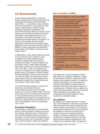 3.3 Environment
Environmental sustainability is critical for
quality of people»s life, poverty-reduction and
sustainable development. Environmental
parameters, i.e., air pollution, water pollution,
land and soil pollution, noise pollution, solid
waste, hospital waste, industrial waste,
sewerage, hazardous substances, and
environmental issues relating to social, natural
resources and economic sectors have been
discussed in the respective sectors. The
discussion in this section focuses on the
overall environmental health in the district, its
impact on the people and the broader
approach to deal with environmental issues.
Balochistan Environmental Protection Agency
(BEPA) is mainly responsible for protecting
environment in the District. Its functions are
listed in Box 4.
In Balochistan, urban areas, Quetta city being
on top of the list, are a magnet to rural
immigrants who seek improved socio-
economic opportunities and access to
facilities and utilities. The percentage of the
population living in urban areas increased
from about 16 percent to 23 percent between
1951 and 1998 √ a rate of 4.8 percent per
annum as compared to an overall population
growth rate of 2.42 percent. Trends indicate
that the population of the province will reach
14 million by 2030, with 50 percent living in
urban areas.23 Many of these people will be
attracted to Quetta City, if opportunities are
not created in other urban areas.
The environmental problems in Quetta City
are serious. Significant decline in
environmental conditions over the past
quarter of a century is highly visible. The town
from being one of the cleanest and attractive
in the subcontinent has turned into a very
congested and polluted city. Amongst the key
reasons is rapid growth of population from a
town of thousands in 1947 to a congested
city in 2010.
Excessive Population
The process of urbanisation can be slowed
down or halted (at least in theory) but cannot
be reversed. Alleviating some of the factors
that motivate people to leave rural areas is
one option. It would mean providing jobs and
delivering services such as education, health-
care, communications, water and sanitation
and energy etc. in the rural areas to halt or
slow down out-migration. Measures, if taken,
in this direction will have a profound impact.
Dealing with population growth is a long-term
process, particularly in an area where the
culture-bound tradition of large families is
prevalent. The direct and indirect impacts of
overpopulation in Quetta City are visible in air,
water and noise pollution, scarcity of drinking
water, inadequacy of sanitation and
incomplete and unsafe disposal of solid,
hospital and industrial wastes.
Air pollution
Air pollution is a serious problem in Quetta
City. The atmosphere in the city is so polluted
that thick layers of the lethal substances like
carbon dioxide, lead particles, and unburned
hydrocarbons always exist in the environment.
Air pollution in and around Quetta City is
caused mainly by the rapidly increasing
number of vehicles, especially the smoke
emitting from rickshaw exhausts. The other
factors that are directly responsible for this
situation are a defective traffic management
42
Quetta Integrated Development Vision
To seek compliance of and enforce NEQS.
To ensure, guide and assist the proponents of
new projects in submission of Initial
Environmental Examination (IEE)/
Environmental Impact Assessment (EIA) to the
Director General, EPA for approval.
To ensure implementation of environmental
protection and preservation measures in all
development projects and to sensitise
government agencies on environmental issues.
To identify the needs for legislation in various
sectors of the environmental matters.
To provide information and guidance to the
public on environment.
To regulate motor vehicle emissions subject to
the provisions of the Pakistan Environmental
Protection Act, 1997 and the rules and
regulations made there-under.
To encourage the formation and working of
non-governmental organizations, to prevent
and combat pollution and promote sustainable
development.
To undertake regular monitoring of
environmental parameters, and publish Annual
Reports.
Box 4: Functions of BEPA
23 Government of Balochistan and IUCN. Balochistan Conservation Strategy. Quetta: IUCN, 2000.
 