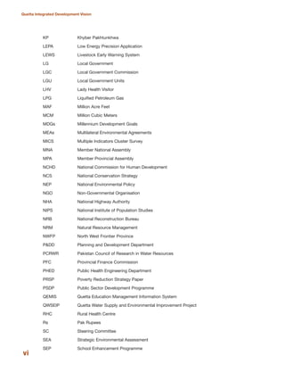 KP Khyber Pakhtunkhwa
LEPA Low Energy Precision Application
LEWS Livestock Early Warning System
LG Local Government
LGC Local Government Commission
LGU Local Government Units
LHV Lady Health Visitor
LPG Liquified Petroleum Gas
MAF Million Acre Feet
MCM Million Cubic Meters
MDGs Millennium Development Goals
MEAs Multilateral Environmental Agreements
MICS Multiple Indicators Cluster Survey
MNA Member National Assembly
MPA Member Provincial Assembly
NCHD National Commission for Human Development
NCS National Conservation Strategy
NEP National Environmental Policy
NGO Non-Governmental Organisation
NHA National Highway Authority
NIPS National Institute of Population Studies
NRB National Reconstruction Bureau
NRM Natural Resource Management
NWFP North West Frontier Province
P&DD Planning and Development Department
PCRWR Pakistan Council of Research in Water Resources
PFC Provincial Finance Commission
PHED Public Health Engineering Department
PRSP Poverty Reduction Strategy Paper
PSDP Public Sector Development Programme
QEMIS Quetta Education Management Information System
QWSEIP Quetta Water Supply and Environmental Improvement Project
RHC Rural Health Centre
Rs Pak Rupees
SC Steering Committee
SEA Strategic Environmental Assessment
SEP School Enhancement Programme
vi
Quetta Integrated Development Vision
 