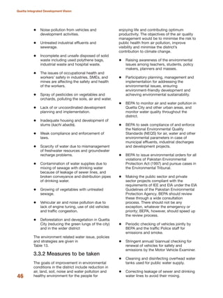 Noise pollution from vehicles and
development activities.
Untreated industrial effluents and
sewerage.
Incomplete and unsafe disposed of solid
waste including used polythene bags,
industrial waste and hospital waste.
The issues of occupational health and
workers» safety in industries, SMEs, and
mines are affecting the safety and health
of the workers.
Spray of pesticides on vegetables and
orchards, polluting the soils, air and water.
Lack of or uncoordinated development
planning and implementation.
Inadequate housing and development of
slums (kachi abadis).
Weak compliance and enforcement of
laws.
Scarcity of water due to mismanagement
of freshwater resources and groundwater
recharge problems.
Contamination of water supplies due to
mixing of sewage with drinking water
because of leakage of sewer lines, and
broken conveyance and distribution pipes
of drinking water.
Growing of vegetables with untreated
sewage.
Vehicular air and noise pollution due to
lack of engine tuning, use of old vehicles
and traffic congestion.
Deforestation and devegetation in Quetta
City (reducing the green lungs of the city)
and in the wider district
The environment related water issue, policies
and strategies are given in
Table 13.
3.3.2 Measures to be taken
The goals of improvement in environmental
conditions in the district include reduction in
air, land, soil, noise and water pollution and
healthy environment for the people for
enjoying life and contributing optimum
productivity. The objectives of the air quality
management would be to minimise the risk to
public health from air pollution, improve
visibility and minimise the district»s
contribution to climate change.
Raising awareness of the environmental
issues among teachers, students, policy
makers, planners and masses.
Participatory planning, management and
implementation for addressing the
environmental issues, ensuring
environment-friendly development and
achieving environmental sustainability.
BEPA to monitor air and water pollution in
Quetta City and other urban areas, and
monitor water quality throughout the
district.
BEPA to seek compliance of and enforce
the National Environmental Quality
Standards (NEQS) for air, water and other
environmental parameters in case of
municipal effluents, industrial discharges
and development projects.
BEPA to issue environmental orders for all
violations of Pakistan Environmental
Protection Act (1997) and pursue cases in
the Environmental Tribunal.
Making the public sector and private
sector projects compliant with the
requirements of IEE and EIA under the EIA
Guidelines of the Pakistan Environmental
Protection Agency. BEPA should review
these through a wide consultation
process. There should not be any
exception, whatever the emergency or
priority; BEPA, however, should speed up
the review process.
Periodic checking of vehicles jointly by
BEPA and the traffic Police staff for
emissions and smoke.
Stringent annual/ biannual checking for
renewal of vehicles for safety and
emissions by the Motor Vehicle Examiner.
Cleaning and disinfecting overhead water
tanks used for public water supply.
Correcting leakage of sewer and drinking
water lines to avoid their mixing.46
Quetta Integrated Development Vision
 