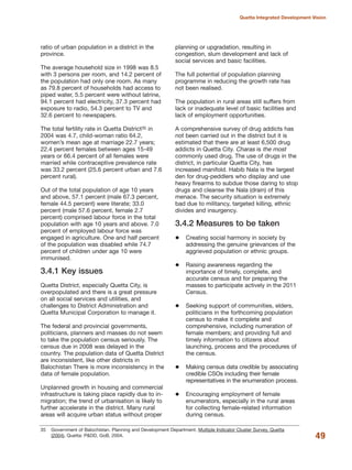ratio of urban population in a district in the
province.
The average household size in 1998 was 8.5
with 3 persons per room, and 14.2 percent of
the population had only one room. As many
as 79.8 percent of households had access to
piped water, 5.5 percent were without latrine,
94.1 percent had electricity, 37.3 percent had
exposure to radio, 54.3 percent to TV and
32.6 percent to newspapers.
The total fertility rate in Quetta District35 in
2004 was 4.7, child-woman ratio 64.2,
women»s mean age at marriage 22.7 years;
22.4 percent females between ages 15-49
years or 66.4 percent of all females were
married while contraceptive prevalence rate
was 33.2 percent (25.6 percent urban and 7.6
percent rural).
Out of the total population of age 10 years
and above, 57.1 percent (male 67.3 percent,
female 44.5 percent) were literate; 33.0
percent (male 57.6 percent, female 2.7
percent) comprised labour force in the total
population with age 10 years and above. 7.0
percent of employed labour force was
engaged in agriculture. One and half percent
of the population was disabled while 74.7
percent of children under age 10 were
immunised.
3.4.1 Key issues
Quetta District, especially Quetta City, is
overpopulated and there is a great pressure
on all social services and utilities, and
challenges to District Administration and
Quetta Municipal Corporation to manage it.
The federal and provincial governments,
politicians, planners and masses do not seem
to take the population census seriously. The
census due in 2008 was delayed in the
country. The population data of Quetta District
are inconsistent, like other districts in
Balochistan There is more inconsistency in the
data of female population.
Unplanned growth in housing and commercial
infrastructure is taking place rapidly due to in-
migration; the trend of urbanisation is likely to
further accelerate in the district. Many rural
areas will acquire urban status without proper
planning or upgradation, resulting in
congestion, slum development and lack of
social services and basic facilities.
The full potential of population planning
programme in reducing the growth rate has
not been realised.
The population in rural areas still suffers from
lack or inadequate level of basic facilities and
lack of employment opportunities.
A comprehensive survey of drug addicts has
not been carried out in the district but it is
estimated that there are at least 6,500 drug
addicts in Quetta City. Charas is the most
commonly used drug. The use of drugs in the
district, in particular Quetta City, has
increased manifold. Habib Nala is the largest
den for drug-peddlers who display and use
heavy firearms to subdue those daring to stop
drugs and cleanse the Nala (drain) of this
menace. The security situation is extremely
bad due to militancy, targeted killing, ethnic
divides and insurgency.
3.4.2 Measures to be taken
Creating social harmony in society by
addressing the genuine grievances of the
aggrieved population or ethnic groups.
Raising awareness regarding the
importance of timely, complete, and
accurate census and for preparing the
masses to participate actively in the 2011
Census.
Seeking support of communities, elders,
politicians in the forthcoming population
census to make it complete and
comprehensive, including numeration of
female members; and providing full and
timely information to citizens about
launching, process and the procedures of
the census.
Making census data credible by associating
credible CSOs including their female
representatives in the enumeration process.
Encouraging employment of female
enumerators, especially in the rural areas
for collecting female-related information
during census.
49
Quetta Integrated Development Vision
35 Government of Balochistan. Planning and Development Department. Multiple Indicator Cluster Survey, Quetta
(2004). Quetta: P&DD, GoB, 2004.
 