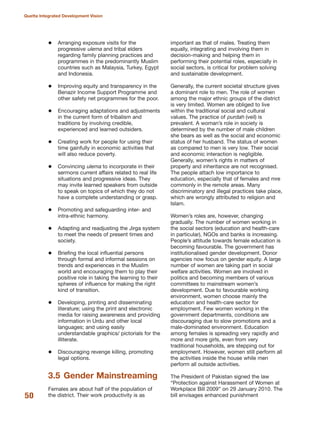 Arranging exposure visits for the
progressive ulema and tribal elders
regarding family planning practices and
programmes in the predominantly Muslim
countries such as Malaysia, Turkey, Egypt
and Indonesia.
Improving equity and transparency in the
Benazir Income Support Programme and
other safety net programmes for the poor.
Encouraging adaptations and adjustments
in the current form of tribalism and
traditions by involving credible,
experienced and learned outsiders.
Creating work for people for using their
time gainfully in economic activities that
will also reduce poverty.
Convincing ulema to incorporate in their
sermons current affairs related to real life
situations and progressive ideas. They
may invite learned speakers from outside
to speak on topics of which they do not
have a complete understanding or grasp.
Promoting and safeguarding inter- and
intra-ethnic harmony.
Adapting and readjusting the Jirga system
to meet the needs of present times and
society.
Briefing the local influential persons
through formal and informal sessions on
trends and experiences in the Muslim
world and encouraging them to play their
positive role in taking the learning to their
spheres of influence for making the right
kind of transition.
Developing, printing and disseminating
literature; using the print and electronic
media for raising awareness and providing
information in Urdu and other local
languages; and using easily
understandable graphics/ pictorials for the
illiterate.
Discouraging revenge killing, promoting
legal options.
3.5 Gender Mainstreaming
Females are about half of the population of
the district. Their work productivity is as
important as that of males. Treating them
equally, integrating and involving them in
decision-making and helping them in
performing their potential roles, especially in
social sectors, is critical for problem solving
and sustainable development.
Generally, the current societal structure gives
a dominant role to men. The role of women
among the major ethnic groups of the district
is very limited. Women are obliged to live
within the traditional social and cultural
values. The practice of purdah (veil) is
prevalent. A woman»s role in society is
determined by the number of male children
she bears as well as the social and economic
status of her husband. The status of women
as compared to men is very low. Their social
and economic interaction is negligible.
Generally, women»s rights in matters of
property and inheritance are not recognised.
The people attach low importance to
education, especially that of females and mre
commonly in the remote areas. Many
discriminatory and illegal practices take place,
which are wrongly attributed to religion and
Islam.
Women»s roles are, however, changing
gradually. The number of women working in
the social sectors (education and health-care
in particular), NGOs and banks is increasing.
People»s attitude towards female education is
becoming favourable. The government has
institutionalised gender development. Donor
agencies now focus on gender equity. A large
number of women are taking part in social
welfare activities. Women are involved in
politics and becoming members of various
committees to mainstream women»s
development. Due to favourable working
environment, women choose mainly the
education and health-care sector for
employment. Few women working in the
government departments, conditions are
discouraging due to slow promotions and a
male-dominated environment. Education
among females is spreading very rapidly and
more and more girls, even from very
traditional households, are stepping out for
employment. However, women still perform all
the activities inside the house while men
perform all outside activities.
The President of Pakistan signed the law
≈Protection against Harassment of Women at
Workplace Bill 2009Δ on 29 January 2010. The
bill envisages enhanced punishment50
Quetta Integrated Development Vision
 