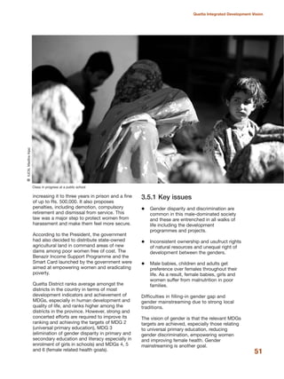 increasing it to three years in prison and a fine
of up to Rs. 500,000. It also proposes
penalties, including demotion, compulsory
retirement and dismissal from service. This
law was a major step to protect women from
harassment and make them feel more secure.
According to the President, the government
had also decided to distribute state-owned
agricultural land in command areas of new
dams among poor women free of cost. The
Benazir Income Support Programme and the
Smart Card launched by the government were
aimed at empowering women and eradicating
poverty.
Quetta District ranks average amongst the
districts in the country in terms of most
development indicators and achievement of
MDGs, especially in human development and
quality of life, and ranks higher among the
districts in the province. However, strong and
concerted efforts are required to improve its
ranking and achieving the targets of MDG 2
(universal primary education), MDG 3
(elimination of gender disparity in primary and
secondary education and literacy especially in
enrolment of girls in schools) and MDGs 4, 5
and 6 (female related health goals).
3.5.1 Key issues
Gender disparity and discrimination are
common in this male-dominated society
and these are entrenched in all walks of
life including the development
programmes and projects.
Inconsistent ownership and usufruct rights
of natural resources and unequal right of
development between the genders.
Male babies, children and adults get
preference over females throughout their
life. As a result, female babies, girls and
women suffer from malnutrition in poor
families.
Difficulties in filling-in gender gap and
gender mainstreaming due to strong local
traditions.
The vision of gender is that the relevant MDGs
targets are achieved, especially those relating
to universal primary education, reducing
gender discrimination, empowering women
and improving female health. Gender
mainstreaming is another goal.
51
Quetta Integrated Development Vision
Class in progress at a public school
QIUCN,MadihaAijaz
 