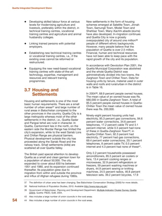 Developing skilled labour force at various
levels for modernising agriculture and
livestock, preferably within the district, in
technical training centres, vocational
training centres and agriculture and animal
husbandry colleges.
Linking trained persons with potential
employers.
Establishing new technical training centres
or vocational training centres, i.e., if the
existing ones cannot be reformed or
restructured.
Equipping the new need-based vocational
training centres with state-of-the-art
technology, expertise, management and
resources and relevant training
programmes.
3.7 Housing and
Settlements
Housing and settlements is one of the most
basic human requirements. There are a small
number of urban areas37 and large number of
rural areas in Balochistan compared to the
other provinces in the country. Quetta City is a
large metropolis whereas most of the other
settlements in the district, i.e., Quetta Sadar
and Panjpai tehsil are rural in character. In
Quetta, Cantonment lies in the north, on the
eastern side the Murdar Range has limited the
city»s expansion, while to the west Sariab Lora
and Chiltan Range are physical barriers.
Physical development outside the city has
proceeded along the Sariab Road and the
railway track. Small settlements (killis) are
scattered all over Quetta Valley.
The British paid special attention to develop
Quetta as a small and clean garrison town for
a population of about 50,000. The city
expanded to cover about 830 ha between
1951 and 1980, and its expansion continued
thereafter. Its population grew due to
migration from within and outside the province
and influx of Afghan refugees during 1980s.
New settlements in the form of housing
schemes emerged at Satellite Town, Jinnah
Town, Samungli Town, Model Town and
Shahbaz Town. Many Kachhi abadis (slums)
have also developed. In-migration continues
and Quetta City is now a grossly
overpopulated city of around one million38
people of different ethnic backgrounds.
However, many people believe that the
population of Quetta is over 2.5 million.
Financial, human and technical resources
have not been able to keep pace with the
rapid growth of the city and its population.
In accordance with Devolution Plan 2001, the
Quetta Municipal Corporation was abolished
and the whole Quetta District was
administratively divided into two towns, the
Zarghoon Town and Chiltan Town. Data for
housing units by tenure, material used in outer
walls and roofs and rural/urban in the district
is in Table 16.
In 200439, 68.9 percent people owned houses.
The mean value of an owned house was Rs.
680,000 in Quetta-Zarghoon Town. A total of
85.5 percent people owned houses in Quetta-
Chiltan Town the mean value of owned house
there was Rs. 200,000.
Ninety-eight percent housing units had
electricity, 95.3 percent gas connections, 94.6
percent water connections, 34.6 percent
telephones, 17.2 percent cable TV and 3.1
percent internet, while 0.3 percent had none
of these in Quetta-Zarghoon Town40; in
Quetta-Chiltan Town, 92.3 percent had
electricity, 77 percent had gas connections,
69.4 percent water connections, 20.1 percent
telephones, 8 percent cable TV, 0.5 percent
internet and 4.3 percent had none of these41.
Only 2.2 percent households possessed
airconditioners, 85.5 percent air coolers or
fans, 13.4 percent cooking ranges or
microwaves, 32.9 percent refrigerators or
freezers, 59 percent washing machines or
dryers, 44.9 percent sewing or knitting
machines, 24.5 percent radios, 46.8 percent
television sets, 39.2 percent bicycles, 17.9
54
Quetta Integrated Development Vision
37 The definition of urban area has been changing. See Balochistan Conservation Strategy (2000) for more details.
38 National Institute of Population Studies, 2010. Available http://www.nips.org.pk/.
39 Government of Balochistan. Planning and Development Department. Multiple Indicator Cluster Survey, Quetta
(2004). Quetta: P&DD, GoB, 2004.
43 Also includes a large number of union councils in the rural areas.
44 Also includes a large number of union councils in the rural areas.
 