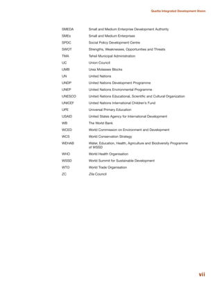 SMEDA Small and Medium Enterprise Development Authority
SMEs Small and Medium Enterprises
SPDC Social Policy Development Centre
SWOT Strengths, Weaknesses, Opportunities and Threats
TMA Tehsil Municipal Administration
UC Union Council
UMB Urea Molasses Blocks
UN United Nations
UNDP United Nations Development Programme
UNEP United Nations Environmental Programme
UNESCO United Nations Educational, Scientific and Cultural Organization
UNICEF United Nations International Children»s Fund
UPE Universal Primary Education
USAID United States Agency for International Development
WB The World Bank
WCED World Commission on Environment and Development
WCS World Conservation Strategy
WEHAB Water, Education, Health, Agriculture and Biodiversity Programme
of WSSD
WHO World Health Organisation
WSSD World Summit for Sustainable Development
WTO World Trade Organisation
ZC Zila Council
vii
Quetta Integrated Development Vision
 