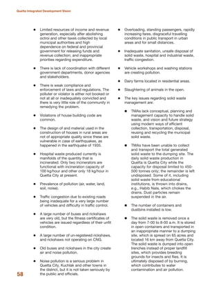Limited resources of income and revenue
generation, especially after abolishing
octroi and other taxes collected by local
municipal authorities and high
dependence on federal and provincial
government for releasing funds and
revenue collection; and inappropriate
priorities regarding expenditure.
There is lack of coordination with different
government departments, donor agencies
and stakeholders.
There is weak compliance and
enforcement of laws and regulations. The
polluter or violator is either not booked or
not at all or inadequately convicted and
there is very little role of the community in
remedying the problem.
Violations of house building code are
common.
The design of and material used in the
construction of houses in rural areas are
not of appropriate quality since these are
vulnerable in case of earthquakes, as
happened in the earthquake of 1935.
Hospital waste produced currently is
manifolds of the quantity that is
incinerated. Only two incinerators are
functional with incineration capacity of
100 kg/hour and other only 18 kg/hour in
Quetta City at present.
Prevalence of pollution (air, water, land,
soil, noise).
Traffic congestion due to existing roads
being inadequate for a very large number
of vehicles and difficulty in traffic control.
A large number of buses and rickshaws
are very old, but the fitness certificates of
vehicles are issued regardless of their unfit
condition.
A large number of un-registered rickshaws,
and rickshaws not operating on CNG.
Old buses and rickshaws in the city create
air and noise pollution.
Noise pollution is a serious problem in
Quetta City, Kuchlak and other towns in
the district, but it is not taken seriously by
the public and officials.
Overloading, standing passengers, rapidly
increasing fares, disgraceful travelling
conditions in public transport in urban
areas and for small distances.
Inadequate sanitation, unsafe disposal of
solid waste, hospital and industrial waste,
traffic congestion.
Vehicle workshops and washing stations
are creating pollution.
Dairy farms located in residential areas.
Slaughtering of animals in the open.
The key issues regarding solid waste
management are:
TMAs lack conceptual, planning and
management capacity to handle solid
waste, and vision and future strategy
using modern ways of efficient
collection, transportation, disposal,
reusing and recycling the municipal
solid waste.
TMAs have been unable to collect
and transport the total generated
solid waste to the dumping site. The
daily solid waste production in
Quetta is Quetta City while the
capacity for disposal limited to 450-
500 tonnes only; the remainder is left
undisposed. Some of it, including
solid waste from educational
institutions, is thrown into drains,
e.g., Habib Nala, which chokes the
drains. Dust particles remain
suspended in the air.
The number of containers and
dustbins installed is low.
The solid waste is removed once a
day from 7-00 to 8-00 a.m. It is stored
in open containers and transported in
an inappropriate manner to a dumping
site, which is spread on 65 acres and
located 16 km away from Quetta City.
The solid waste is dumped into open
trenches instead of proper landfill
sites, which provides breeding
grounds for insects and flies. It is
ultimately disposed of by burning,
which contributes to water
contamination and air pollution.
58
Quetta Integrated Development Vision
 