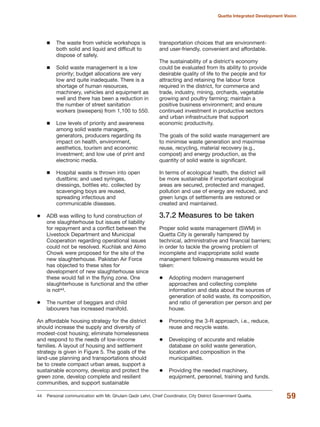 The waste from vehicle workshops is
both solid and liquid and difficult to
dispose of safely.
Solid waste management is a low
priority; budget allocations are very
low and quite inadequate. There is a
shortage of human resources,
machinery, vehicles and equipment as
well and there has been a reduction in
the number of street sanitation
workers (sweepers) from 1,100 to 550.
Low levels of priority and awareness
among solid waste managers,
generators, producers regarding its
impact on health, environment,
aesthetics, tourism and economic
investment; and low use of print and
electronic media.
Hospital waste is thrown into open
dustbins; and used syringes,
dressings, bottles etc. collected by
scavenging boys are reused,
spreading infectious and
communicable diseases.
ADB was willing to fund construction of
one slaughterhouse but issues of liability
for repayment and a conflict between the
Livestock Department and Municipal
Cooperation regarding operational issues
could not be resolved. Kuchlak and Almo
Chowk were proposed for the site of the
new slaughterhouse. Pakistan Air Force
has objected to these sites for
development of new slaughterhouse since
these would fall in the flying zone. One
slaughterhouse is functional and the other
is not44.
The number of beggars and child
labourers has increased manifold.
An affordable housing strategy for the district
should increase the supply and diversity of
modest-cost housing; eliminate homelessness
and respond to the needs of low-income
families. A layout of housing and settlement
strategy is given in Figure 5. The goals of the
land-use planning and transportations should
be to create compact urban areas, support a
sustainable economy, develop and protect the
green zone, develop complete and resilient
communities, and support sustainable
transportation choices that are environment-
and user-friendly, convenient and affordable.
The sustainability of a district«s economy
could be evaluated from its ability to provide
desirable quality of life to the people and for
attracting and retaining the labour force
required in the district, for commerce and
trade, industry, mining, orchards, vegetable
growing and poultry farming; maintain a
positive business environment; and ensure
continued investment in productive sectors
and urban infrastructure that support
economic productivity.
The goals of the solid waste management are
to minimise waste generation and maximise
reuse, recycling, material recovery (e.g.,
compost) and energy production, as the
quantity of solid waste is significant.
In terms of ecological health, the district will
be more sustainable if important ecological
areas are secured, protected and managed,
pollution and use of energy are reduced, and
green lungs of settlements are restored or
created and maintained.
3.7.2 Measures to be taken
Proper solid waste management (SWM) in
Quetta City is generally hampered by
technical, administrative and financial barriers;
in order to tackle the growing problem of
incomplete and inappropriate solid waste
management following measures would be
taken:
Adopting modern management
approaches and collecting complete
information and data about the sources of
generation of solid waste, its composition,
and ratio of generation per person and per
house.
Promoting the 3-R approach, i.e., reduce,
reuse and recycle waste.
Developing of accurate and reliable
database on solid waste generation,
location and composition in the
municipalities.
Providing the needed machinery,
equipment, personnel, training and funds.
59
Quetta Integrated Development Vision
44 Personal communication with Mr. Ghulam Qadir Lehri, Chief Coordinator, City District Government Quetta.
 