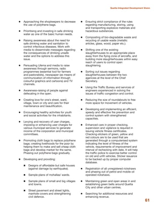 Approaching the shopkeepers to decrease
the use of polythene bags.
Prioritising and investing in safe drinking
water as one of the basic human needs.
Raising awareness about the need for
safe drinking water and sanitation to
control infectious diseases. Work with
media to disseminate messages regarding
the consequences of drinking unsafe
water and the options to address this
issue.
Persuading Ulema and media to raise
awareness through sermons, radio
programmes (essential tool for farmers
and pastoralists), newspaper (as means of
communication of information through
colourful graphics and cartoons) and TV
channels.
Awareness-raising of people against
defecating in the open.
Creating love for one»s street, ward,
village, town or city and care for their
maintenance and beautification.
Encouraging healthy activities for youth
and social activities for the inhabitants.
Levying and recovery of user charges,
imposing or enhancing user charges for
various municipal services to generate
income of the corporation and municipal
committees.
Promoting cloth bags to replace polythene
bags; creating livelihoods for the poor by
helping them to make and sell cheap cloth
bags and develop market for the same.
Phasing out polythene bags gradually.
Developing and providing:
Designs of affordable but safe houses
(against damage by earthquake).
Sample plans of mohallas/ wards.
Sample plans of small and big villages
and towns.
Street pavement and street lights,
manhole covers and strengthening
civil defence.
Ensuring strict compliance of the rules
regarding manufacturing, storing, using
and transporting explosive materials and
hazardous substances.
Composting of bio-degradable waste and
recycling of usable waste (metallic
articles, glass, wood, paper etc.).
Shifting one of the existing
slaughterhouses to an appropriate place
away from the flying zone of aircrafts, and
building more slaughterhouses within easy
reach of users to control open
slaughtering.
Sorting out issues regarding
slaughterhouses between the two
agencies at the level of the Chief
Secretary.
Using the Traffic Bureau and services of
engineers experienced in solving the
issues of traffic congestion and control.
Reducing the size of roundabouts to free
more space for movement of vehicles.
Developing and implementing an efficient,
speedy and effective fire prevention and
control system with strengthened
capacities.
Enhanced care in proper checking,
supervision and vigilance is required in
issuing vehicle fitness certificates.
Checking-stickers of green, yellow and
red colours are to be used that are
generated through a computerised system
indicating the level of fitness of the
vehicle, requirements of improvement and
interval of rechecking with date. It will help
the traffic police to exercise better control
on old and unfit vehicles. Sticker issuance
to be backed up by proper computer
database.
Registration of all unregistered rickshaws
and phasing out of petrol and mobile oil
operated rickshaws.
Maintaining green and open areas in and
establishing green belts around Quetta
City and other urban centres.
Searching for additional resources and
enhancing revenue.
61
Quetta Integrated Development Vision
 