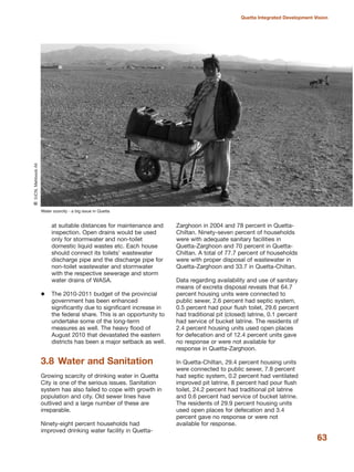 at suitable distances for maintenance and
inspection. Open drains would be used
only for stormwater and non-toilet
domestic liquid wastes etc. Each house
should connect its toilets» wastewater
discharge pipe and the discharge pipe for
non-toilet wastewater and stormwater
with the respective sewerage and storm
water drains of WASA.
The 2010-2011 budget of the provincial
government has been enhanced
significantly due to significant increase in
the federal share. This is an opportunity to
undertake some of the long-term
measures as well. The heavy flood of
August 2010 that devastated the eastern
districts has been a major setback as well.
3.8 Water and Sanitation
Growing scarcity of drinking water in Quetta
City is one of the serious issues. Sanitation
system has also failed to cope with growth in
population and city. Old sewer lines have
outlived and a large number of these are
irreparable.
Ninety-eight percent households had
improved drinking water facility in Quetta-
Zarghoon in 2004 and 78 percent in Quetta-
Chiltan. Ninety-seven percent of households
were with adequate sanitary facilities in
Quetta-Zarghoon and 70 percent in Quetta-
Chiltan. A total of 77.7 percent of households
were with proper disposal of wastewater in
Quetta-Zarghoon and 33.7 in Quetta-Chiltan.
Data regarding availability and use of sanitary
means of excreta disposal reveals that 64.7
percent housing units were connected to
public sewer, 2.6 percent had septic system,
0.5 percent had pour flush toilet, 29.6 percent
had traditional pit (closed) latrine, 0.1 percent
had service of bucket latrine. The residents of
2.4 percent housing units used open places
for defecation and of 12.4 percent units gave
no response or were not available for
response in Quetta-Zarghoon.
In Quetta-Chiltan, 29.4 percent housing units
were connected to public sewer, 7.8 percent
had septic system, 0.2 percent had ventilated
improved pit latrine, 8 percent had pour flush
toilet, 24.2 percent had traditional pit latrine
and 0.6 percent had service of bucket latrine.
The residents of 29.9 percent housing units
used open places for defecation and 3.4
percent gave no response or were not
available for response.
63
Quetta Integrated Development Vision
Water scarcity - a big issue in Quetta
QIUCN,MehboobAli
 