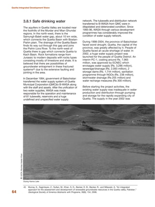 3.8.1 Safe drinking water
The aquifers in Quetta Valley are located near
the foothills of the Murdar and Mian Ghundai
regions. In the north-west, there is the
Samungli-Baleli water gap, about 10 km wide,
which connects the Quetta Basin with Bostan-
Pishin plain. The drainage of the Quetta Basin
finds its way out through this gap and joins
the Pishin Lora River. To the north-west of
Quetta there is gap which connects Quetta to
Kach Basin. Rock formations range from
Jurassic to modern deposits with rocks types
consisting mostly of limestone and shale. It is
believed that there are possibilities of
groundwater entrapment in these fractured
systems45 due to the extensive faulting and
jointing in the area.
In December 1994, government of Balochistan
transferred the water supply system of Quetta
Municipal Corporation (QMC)to B-WASA along
with the staff and assets. After the unification of
two water supplies, WASA was made
responsible for the operation and maintenance
of 81 tubewells, reservoirs and a huge
undefined and unspecified water supply
network. The tubewells and distribution network
transferred to B-WASA from QMC were in
dilapidated and deteriorated condition. Since
1995-96, WASA through various development
programmes has considerably improved the
condition of water supply network.
During 1998-2004, the province of Balochistan
faced worst drought. Quetta, the capital of the
province, was greatly affected by it. People of
Quetta faced an acute shortage of water. In
2002, a huge water supply project was
launched for the people of Quetta District. An
interim PC-1, costing around Rs. 7,965
million, was approved by ECNEC which
envisages water supply (Rs. 3,286 million),
sewerage/drainage (Rs. 2,093 million), 2
storage dams (Rs. 1,744 million), sanitation
programme through NGOs (Rs. 238 million),
stormwater drainage (Rs 205 million) and
water recharge measures (Rs 300 million).
Before starting the project activities, the
existing water supply was inadequate in water
production and distribution through pumping
and storage for the rapidly expanding city of
Quetta. The supply in the year 2002 was
64
Quetta Integrated Development Vision
Drying Hanna Lake
QIUCN,MumtazHaiderKhan
45 Murray, K., Sagintayev, Z., Sultan, M., Khan, S. D., Becker, D. B., Becker, R., and Milewski, A. ≈An integrated
approach for the assessment and development of renewable groundwater resources in the Quetta valley, Pakistan.Δ
Geological Society of America Abstracts with Programs, 39(6), 154, 2008.
 