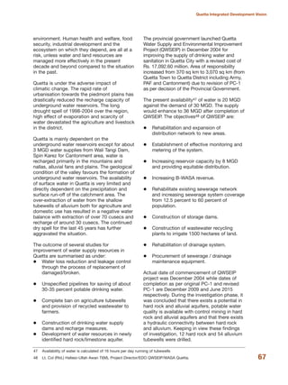 environment. Human health and welfare, food
security, industrial development and the
ecosystem on which they depend, are all at a
risk, unless water and land resources are
managed more effectively in the present
decade and beyond compared to the situation
in the past.
Quetta is under the adverse impact of
climatic change. The rapid rate of
urbanisation towards the piedmont plains has
drastically reduced the recharge capacity of
underground water reservoirs. The long
drought spell of 1998-2004 over the region,
high effect of evaporation and scarcity of
water devastated the agriculture and livestock
in the district.
Quetta is mainly dependent on the
underground water reservoirs except for about
3 MGD water supplies from Wali Tangi Dam,
Spin Karez for Cantonment area, water is
recharged primarily in the mountains and
nallas, alluvial fans and plains. The geological
condition of the valley favours the formation of
underground water reservoirs. The availability
of surface water in Quetta is very limited and
directly dependent on the precipitation and
surface run-off of the catchment area. The
over-extraction of water from the shallow
tubewells of alluvium both for agriculture and
domestic use has resulted in a negative water
balance with extraction of over 70 cusecs and
recharge of around 30 cusecs. The continued
dry spell for the last 45 years has further
aggravated the situation.
The outcome of several studies for
improvement of water supply resources in
Quetta are summarised as under:
Water loss reduction and leakage control
through the process of replacement of
damaged/broken.
Unspecified pipelines for saving of about
30-35 percent potable drinking water.
Complete ban on agriculture tubewells
and provision of recycled wastewater to
farmers.
Construction of drinking water supply
dams and recharge measures.
Development of water resources in newly
identified hard rock/limestone aquifer.
The provincial government launched Quetta
Water Supply and Environmental Improvement
Project (QWSEIP) in December 2004 for
improving the supply of drinking water and
sanitation in Quetta City with a revised cost of
Rs. 17,092.60 million. Area of responsibility
increased from 370 sq km to 3,070 sq km (from
Quetta Town to Quetta District including Army,
PAF and Cantonment) due to revision of PC-1
as per decision of the Provincial Government.
The present availability47 of water is 20 MGD
against the demand of 30 MGD. The supply
would enhance to 36 MGD after completion of
QWSEIP. The objectives48 of QWSEIP are:
Rehabilitation and expansion of
distribution network to new areas.
Establishment of effective monitoring and
metering of the system.
Increasing reservoir capacity by 8 MGD
and providing equitable distribution.
Increasing B-WASA revenue.
Rehabilitate existing sewerage network
and increasing sewerage system coverage
from 12.5 percent to 60 percent of
population.
Construction of storage dams.
Construction of wastewater recycling
plants to irrigate 1500 hectares of land.
Rehabilitation of drainage system.
Procurement of sewerage / drainage
maintenance equipment.
Actual date of commencement of QWSEIP
project was December 2004 while dates of
completion as per original PC-1 and revised
PC-1 are December 2009 and June 2015
respectively. During the investigation phase, it
was concluded that there exists a potential in
hard rock and alluvial aquifers, potable water
quality is available with control mining in hard
rock and alluvial aquifers and that there exists
a hydraulic connectivity between hard rock
and alluvium. Keeping in view these findings
of investigation, 12 hard rock and 54 alluvium
tubewells were drilled.
67
Quetta Integrated Development Vision
47 Availability of water is calculated of 16 hours per day running of tubewells
48 Lt. Col (Rtd.) Hafeez-Ullah Awan TI(M), Project Director/EDO QWSEIP/WASA Quetta.
 